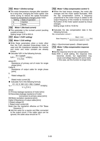5-30
P05 Motor 1 (Online tuning)
◆ The motor temperature changes after operation
for a long time, changing the motor speed. Use
online tuning to reduce the speed fluctuation
caused by temperature changes of the motor.
Setting State of operation
０ Inactive
１ Active
P06 Motor 1 (No-load current)
This parameter is the no-load current (exciting
current) of motor 1.
Setting range: 0.00 to 99.9 A
P07 Motor 1 (%R1 setting)
P08 Motor 1 (%X setting)
◆ Write these parameters when a motor other
than the Fuji's standard three-phase motor is
used and the impedance between the inverter
and motor and motor constant are already
known.
◆ Calculate %R1 in the following formula.
%
/( )
[%]R
R CableR
V xI
x1
1
3
100=
+
where R1:
Resistance of primary coil of motor for single
phase [ohm]
Cable R:
Resistance of output cable for single phase
[ohm]
V:
Rated voltage [V]
I:
Rated motor current [A]
◆ Calculate %X in the following formula.
%
/ ( )
/ ( )
[%]=
+ + +X X X XM X XM CableX
V X I
X
1 2
3
100
2
where
X1:Primary leakage reactance of motor [ohm]
X2:Secondary leakage reactance of motor
(conversion to primary value) [ohm]
XM:Motor excitation reactance [ohm]
Cable X:Reactance of output cable [ohm]
V:Rated voltage [V]
I: Rated motor current [A]
Note) Use the reactance effective at F04 "Base
frequency 1".
◆ Add the value for a reactor and filter connected
to the output circuit. If the cable value can be
ignored, the cable value should be "0".
P09 Motor 1 (Slip compensation control 1)
◆ When the load torque changes, the motor slip
changes and the motor speed fluctuates. With
the slip compensation control, a frequency
proportional to the motor torque is added to the
output frequency of the inverter to minimize the
fluctuation of the motor speed caused by torque
changes.
Setting range: 0.00 to 15.00 Hz
◆ Calculate the slip compensation data in the
following formula.
Slip compensation amount
Base frequency X
Slip r
Synchronized speed r
Hz
=
[ / min]
[ / min]
[ ]
(Slip) = (Synchronized speed) - (Rated speed)
P10 Motor 1 (Slip compensation response
time 1)
Set the response time for slip compensation.
Note) With a small setting, the response time
becomes shorter, but regeneration may
cause overvoltage tripping with some loads.
In this case, set this function to longer time.
 