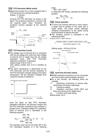 5-37
H26 PTC thermistor (Mode select)
Select this function for a motor equipped with a
PTC thermistor for overheat protection.
Setting 0: Inactive
1: Active
Connect the PTC thermistor as shown in the
figure. The protective operation is common with
the external alarm input. Therefore the
protective function operates at the "external
alarm".
Resistor
1000Ω
PTC thermistor
Ｈ２７
Com-
para-
tor
External
alarm
DC10V
Resistor250Ω
OV
(Operation level)
13
C1
11
H27 PTC thermistor (Level)
The voltage input at terminal [C1] is compared
with the set voltage and, when the input voltage
at terminal [C1] is larger than the set voltage
(operation level), H26 "PTC thermistor
(Operation selection)" is activated.
Setting range: 0.00 to 5.00 V
(The setting smaller than 0.10 is handled as
0.10.)
The alarm temperature is determined by the
PTC thermistor and the internal resistance of
the PTC thermistor changes largely at the alarm
temperature. Set the operation (voltage) level
using this change of resistance.
/PTC thermistor internal resistance
Rp2
Rp1
Alarm temperature Temperature
From the figure of H26 "PTC thermistor
(Operation selection)", the 250-ohm resistor and
the PTC thermistor (resistance Rp) configure a
parallel circuit. Therefore voltage VC1 (operation
level) of terminal [C1] is calculated in the
following equation.
Vc1 =
250 Rp
250 +Rp
1000 +
250 Rp
250 +Rp
X V
・
・
１０　［ ］
The operation level can be set when RP of the
VC1 calculation equation is in the following
range.
RP1 < RP < RP2
To determine RP simply, calculate the following
equation.
Rp =
Rp1 +Rp2
２
［Ω］
H28 Droop operation
◆ To drive one machine with two or more motors,
a larger load is exerted on the motor with a
larger speed. The droop control attributes
drooping characteristics to the speed during
load fluctuation to balance the load.
◆ The drooping amount is calculated in the
following formula.
Drooping amount Base frequency
X
Drooping content of speed at rated torque r
Synchronized speed r
Hz
=
[ / min]
[ / min]
[ ]
Setting range: - 9.9 Hz to 0.0 Hz
Rated torque
０ Synchronized
speed
Speed
Torque
Droop operation Droop operation inactive
Motor characteristics
H30 Serial link (Function select)
RS485 (standard accessory) can be connected
as a link function (communication function).
As a link function, the following items are
possible.
1) Monitoring (monitoring of various data,
confirmation of function code data)
2) Frequency setting
3) Operation command (FWD, REV and
other commands set for digital input)
4) Function code data writing
Setting range: 0 to 3
2
10
 