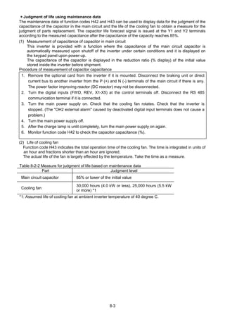 8-3
＊Judgment of life using maintenance data
The maintenance data of function codes H42 and H43 can be used to display data for the judgment of the
capacitance of the capacitor in the main circuit and the life of the cooling fan to obtain a measure for the
judgment of parts replacement. The capacitor life forecast signal is issued at the Y1 and Y2 terminals
according to the measured capacitance after the capacitance of the capacity reaches 85%.
(1) Measurement of capacitance of capacitor in main circuit
This inverter is provided with a function where the capacitance of the main circuit capacitor is
automatically measured upon shutoff of the inverter under certain conditions and it is displayed on
the keypad panel upon power-up.
The capacitance of the capacitor is displayed in the reduction ratio (% display) of the initial value
stored inside the inverter before shipment.
Procedure of measurement of capacitor capacitance
1. Remove the optional card from the inverter if it is mounted. Disconnect the braking unit or direct
current bus to another inverter from the P (+) and N (-) terminals of the main circuit if there is any.
The power factor improving reactor (DC reactor) may not be disconnected.
2. Turn the digital inputs (FWD, REV, X1-X5) at the control terminals off. Disconnect the RS 485
communication terminal if it is connected.
3. Turn the main power supply on. Check that the cooling fan rotates. Check that the inverter is
stopped. (The "OH2 external alarm" caused by deactivated digital input terminals does not cause a
problem.)
4. Turn the main power supply off.
5. After the charge lamp is unlit completely, turn the main power supply on again.
6. Monitor function code H42 to check the capacitor capacitance (%).
(2) Life of cooling fan
Function code H43 indicates the total operation time of the cooling fan. The time is integrated in units of
an hour and fractions shorter than an hour are ignored.
The actual life of the fan is largely effected by the temperature. Take the time as a measure.
Table 8-2-2 Measure for judgment of life based on maintenance data
Part Judgment level
Main circuit capacitor 85% or lower of the initial value
Cooling fan
30,000 hours (4.0 kW or less), 25,000 hours (5.5 kW
or more) *1
*1: Assumed life of cooling fan at ambient inverter temperature of 40 degree C.
 