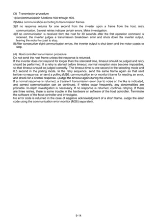 9-14
(3) Transmission procedure
1) Set communication functions H30 through H39.
2) Make communication according to transmission frames.
3) If no response returns for one second from the inverter upon a frame from the host, retry
communication. Several retries indicate certain errors. Make investigation.
4) If no communication is received from the host for 30 seconds after the first operation command is
received, the inverter judges a transmission breakdown error and shuts down the inverter output,
leaving the motor to coast to stop.
5) After consecutive eight communication errors, the inverter output is shut down and the motor coasts to
stop.
(4) Host controller transmission procedure
Do not send the next frame unless the response is returned.
If the inverter does not respond for longer than the standard time, timeout should be judged and retry
should be performed. If a retry is started before timeout, normal reception may become impossible,
so that timeout should be judged correctly. The timeout time is one second in the selecting mode and
0.5 second in the polling mode. In the retry sequence, send the same frame again as that sent
before no response, or send a polling (M26: communication error monitor) frame for reading an error,
and check for a normal response. (Judge the timeout again during the check.)
If a normal response is returned, a transient transmission error due to noise or the like is indicated,
and correct communication can be continued. If retries occur frequently, any abnormalities are
probable. In-depth investigation is necessary. If no response is returned, continue retrying. If there
are three retries, there is some trouble in the hardware or software of the host controller. Terminate
the software of the host controller and investigate.
No error code is returned in the case of negative acknowledgment of a short frame. Judge the error
code using the communication error monitor (M26) separately.
 