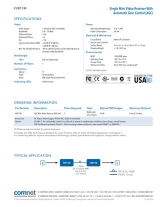 SPECIFICATIONS
Video
	 Video Output		 1 volt pk-pk (AGC controlled)
	 Bandwidth		 5 Hz - 10 MHz¹
	 Differential Gain		 5%
	 Differential Phase		 5˚
	Tilt			1%
	 Signal-to-Noise Ratio (SNR)	 55 dB @ 10 dB Attn.
				 60 dB @ 7 dB Attn.
	 Max. RG-59 COAX Distance	100 m (300 ft) Camera to Fiber Optic Module to
maintain 6 Mhz Bandwidth
Wavelength
	 FVR11		 850 nm, Multimode
Number of Fibers	 1
Connectors			 		
	Optical		 ST
	 Power		 Terminal Block
	 Video			 BNC (Gold Plated Center-Pin)
Indicating LEDs		Video Present
Power
	 Operating Voltage Range	 8 to 15 VDC
	 Power Consumption	 60 mA
Electrical  Mechanical
	 Circuit Board		 Meets IPC Standard
	 Size (in./cm) (L×W×H) 		
	 Surface Mount		 4.0 × 3.7 × 1.0 in (10.4 × 9.5 × 2.7 cm)
	 Shipping Weight		 1 lb / 0.45 kg
Environmental
	MTBF			100,000 hours
	 Operating Temp		 -40˚ C to +75˚ C
	 Storage Temp		 -40˚ C to +85˚ C
	 Relative Humidity		 0% to 95% (non-condensing)²
[1] At 6 dB Attenuation
FVR11M Single Mini Video Receiver With
Automatic Gain Control (AGC)
TYPICAL APPLICATION
ORDERING INFORMATION
Part Number Description Fibers Required Fiber Optical PWR Budget Maximum Distance³
FVR11M AGC Mini Video Receiver (850 nm) 1
Multimode
62.5/125µm
14 dB 4 km (2.5 miles)
Accessories
Options
DC Plug-in Power Supply, 90-264 VAC, 50/60 Hz (Included)
[2] Add ‘/C’ for Conformally Coated Circuit Boards to extend to condensation conditions (Extra charge, consult factory)
DIN-Rail Mounting Adaptor Plate Kit – With mounting hardware (Optional, order model DINBKT1 or DINBKT4)
[3] Distance may be limited by optical dispersion.
Complies with FDA Performance Standard for Laser Products, Title 21, Code of Federal Regulations, Subchapter J
In a continuing effort to improve and advance technology, product specifications are subject to change without notice.
OPTICAL FIBER
VIDEO (Coax)
1 Fiber
62.5/125µm MM
Up to 4 km
(2.5 miles)
V VFVT11M FVR11M
03 Dec 2014© 2014 Communication Networks. All Rights Reserved. “ComNet” and the “ComNet Logo” are registered trademarks of Communication Networks.
3 CORPORATE DRIVE | DANBURY, CONNECTICUT 06810 | USA | T: 203.796.5300 | F: 203.796.5303 | TECH SUPPORT: 1.888.678.9427 | INFO@COMNET.NET
8 TURNBERRY PARK ROAD | GILDERSOME | MORLEY | LEEDS, UK LS27 7LE | T: +44 (0)113 307 6400 | F: +44 (0)113 253 7462 | INFO-EUROPE@COMNET.NET
 