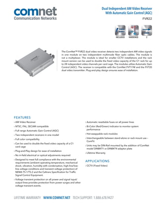 FEATURES
› AM Video Receiver
› NTSC, PAL, SECAM compatible
› Full range Automatic Gain Control (AGC)
› Two independent receivers in one model
› Full color compatibility
› Can be used to double the fixed video capacity of a C1
card cage
› Plug-and-Play design for ease of installation
› No in-field electrical or optical adjustments required
› Designed to meet full compliance with the environmental
requirements (ambient operating temperature, mechanical
shock, vibration, humidity with condensation, high-line/low-
line voltage conditions and transient voltage protection) of
NEMA TS-1/TS-2 and the Caltrans Specification for Traffic
Signal Control Equipment.
› Voltage transient protection on all power and signal input/
output lines provides protection from power surges and other
voltage transient events.
› Automatic resettable fuses on all power lines
› Bi-Color (Red/Green) indicator to monitor system
performance
› Hot-swappable rack modules
› Interchangeable between stand-alone or rack mount use –
ComFit
› Units may be DIN-Rail mounted by the addition of ComNet
model DINBKT1 or DINBKT4 adaptor plate
› Lifetime Warranty
APPLICATIONS
› CCTV (Fixed Video)
The ComNet™ FVR22 dual video receiver detects two independent AM video signals
in one module on two independent multimode fiber optic cables. The module is
not a multiplexer. The module is ideal for smaller CCTV installations and the rack
mount version can be used to double the fixed video capacity of the C1 rack for up
to 28 independent video channels per card cage. The modules utilize Automatic Gain
Control (AGC). The receiver is compatible with the ComNet FVT11M and the FVT20
dual video transmitter. Plug-and-play design ensures ease of installation.
FVR22
Dual Independent AM Video Receiver
With Automatic Gain Control (AGC)
LIFETIME WARRANTY WWW.COMNET.NET TECH SUPPORT: 1.888.678.9427
2HARDENEDINCLUDED
 