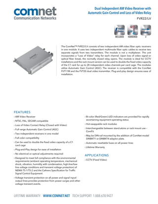 FEATURES
› AM Video Receiver
› NTSC, PAL, SECAM compatible
› Loss of Video Contact Relay (Closed with Video)
› Full range Automatic Gain Control (AGC)
› Two independent receivers in one model
› Full color compatibility
› Can be used to double the fixed video capacity of a C1
card cage
› Plug-and-Play design for ease of installation
› No electrical or optical adjustments required
› Designed to meet full compliance with the environmental
requirements (ambient operating temperature, mechanical
shock, vibration, humidity with condensation, high-line/low-
line voltage conditions and transient voltage protection) of
NEMA TS-1/TS-2 and the Caltrans Specification for Traffic
Signal Control Equipment.
› Voltage transient protection on all power and signal input/
output lines provides protection from power surges and other
voltage transient events.
› Bi-color (Red/Green) LED indicators are provided for rapidly
ascertaining equipment operating status
› Hot-swappable rack modules
› Interchangeable between stand-alone or rack mount use –
ComFit
› May be DIN-rail mounted by the addition of ComNet model
DINBKT1 or DINBKT4 adaptor plate.
› Automatic resettable fuses on all power lines
› Lifetime Warranty
APPLICATIONS
› CCTV (Fixed Video)
The ComNet™ FVR22/LV consists of two independent AM video fiber optic receivers
in one module. It uses two independent multimode fiber optic cables to receive two
separate signals from two transmitters. The module is not a multiplexer. The unit
incorporates a “Loss of Video” relay for each channel. Upon loss of video signal or
optical fiber break, the normally closed relay opens. The module is ideal for CCTV
installations and the rack mount version can be used to double the fixed video capacity
of the C1 rack for up to 28 independent video channels per card cage. The modules
utilize Automatic Gain Control (AGC). The receiver is compatible with the ComNet
FVT11M and the FVT20 dual video transmitter. Plug-and-play design ensures ease of
installation.
FVR22/LV
Dual Independent AM Video Receiver with
Automatic Gain Control and Loss of Video Relay
LIFETIME WARRANTY WWW.COMNET.NET TECH SUPPORT: 1.888.678.9427
2HARDENEDINCLUDED
 