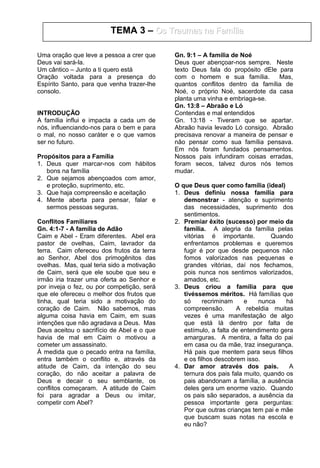 Uma oração que leve a pessoa a crer que
Deus vai sará-la.
Um cântico – Junto a ti quero está
Oração voltada para a presença do
Espírito Santo, para que venha trazer-lhe
consolo.
INTRODUÇÃO
A família influi e impacta a cada um de
nós, influenciando-nos para o bem e para
o mal, no nosso caráter e o que vamos
ser no futuro.
Propósitos para a Família
1. Deus quer marcar-nos com hábitos
bons na família
2. Que sejamos abençoados com amor,
e proteção, suprimento, etc.
3. Que haja compreensão e aceitação
4. Mente aberta para pensar, falar e
sermos pessoas seguras.
Conflitos Familiares
Gn. 4:1-7 - A família de Adão
Caim e Abel - Eram diferentes. Abel era
pastor de ovelhas, Caim, lavrador da
terra. Caim ofereceu dos frutos da terra
ao Senhor, Abel dos primogênitos das
ovelhas. Mas, qual teria sido a motivação
de Caim, será que ele soube que seu e
irmão iria trazer uma oferta ao Senhor e
por inveja o fez, ou por competição, será
que ele ofereceu o melhor dos frutos que
tinha, qual teria sido a motivação do
coração de Caim. Não sabemos, mas
alguma coisa havia em Caim, em suas
intenções que não agradava a Deus. Mas
Deus aceitou o sacrifício de Abel e o que
havia de mal em Caim o motivou a
cometer um assassinato.
À medida que o pecado entra na família,
entra também o conflito e, através da
atitude de Caim, da intenção do seu
coração, do não aceitar a palavra de
Deus e decair o seu semblante, os
conflitos começaram. A atitude de Caim
foi para agradar a Deus ou imitar,
competir com Abel?
Gn. 9:1 – A família de Noé
Deus quer abençoar-nos sempre. Neste
texto Deus fala do propósito dEle para
com o homem e sua família. Mas,
quantos conflitos dentro da família de
Noé, o próprio Noé, sacerdote da casa
planta uma vinha e embriaga-se.
Gn. 13:8 – Abraão e Ló
Contendas e mal entendidos
Gn. 13:18 - Tiveram que se apartar.
Abraão havia levado Ló consigo. Abraão
precisava renovar a maneira de pensar e
não pensar como sua família pensava.
Em nós foram fundados pensamentos.
Nossos pais infundiram coisas erradas,
foram secos, talvez duros nós temos
mudar.
O que Deus quer como família (ideal)
1. Deus definiu nossa família para
demonstrar - atenção e suprimento
das necessidades, suprimento dos
sentimentos.
2. Premiar êxito (sucesso) por meio da
família. A alegria da família pelas
vitórias é importante. Quando
enfrentamos problemas e queremos
fugir é por que desde pequenos não
fomos valorizados nas pequenas e
grandes vitórias, daí nos fechamos,
pois nunca nos sentimos valorizados,
amados, etc.
3. Deus criou a família para que
tivéssemos méritos. Há famílias que
só recriminam e nunca há
compreensão. A rebeldia muitas
vezes é uma manifestação de algo
que está lá dentro por falta de
estímulo, a falta de entendimento gera
amarguras. A mentira, a falta do pai
em casa ou da mãe, traz insegurança.
Há pais que mentem para seus filhos
e os filhos descobrem isso.
4. Dar amor através dos pais. A
ternura dos pais fala muito, quando os
pais abandonam a família, a ausência
deles gera um enorme vazio. Quando
os pais são separados, a ausência da
pessoa importante gera perguntas:
Por que outras crianças tem pai e mãe
que buscam suas notas na escola e
eu não?
TEMA 3 – Os Traumas na FamíliaOs Traumas na Família
 