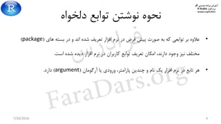 ‫برنامه‬ ‫آموزش‬‫نویسی‬R‫و‬
‫افزار‬ ‫نرم‬R Studio
faradars.org/fvr9311
‫دلخواه‬ ‫توابع‬ ‫نوشتن‬ ‫نحوه‬
•‫های‬ ‫بسته‬ ‫در‬ ‫و‬ ‫اند‬ ‫شده‬ ‫تعریف‬ ‫افزار‬ ‫نرم‬ ‫در‬ ‫فرض‬ ‫پیش‬ ‫صورت‬ ‫به‬ ‫که‬ ‫توابعی‬ ‫بر‬ ‫عالوه‬(package)
‫است‬ ‫شده‬ ‫دیده‬ ‫افزار‬ ‫نرم‬ ‫در‬ ‫کاربران‬ ‫توابع‬ ‫تعریف‬ ‫امکان‬ ،‫دارند‬ ‫وجود‬ ‫نیز‬ ‫مختلف‬.
•‫آرگومان‬ ‫یا‬ ‫ورودی‬ ،‫پارامتر‬ ‫چندین‬ ‫و‬ ‫نام‬ ‫یک‬ ‫افزار‬ ‫نرم‬ ‫در‬ ‫تابع‬ ‫هر‬(argument)‫دارد‬.
7/26/2016 3
‫س‬‫ر‬‫د‬‫ا‬‫ﺮ‬‫ﻓ‬
FaraDars.org
 