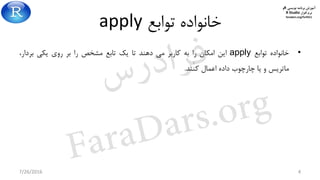 ‫برنامه‬ ‫آموزش‬‫نویسی‬R‫و‬
‫افزار‬ ‫نرم‬R Studio
faradars.org/fvr9311
‫توابع‬ ‫خانواده‬apply
•‫خانواده‬‫توابع‬apply‫این‬‫امکان‬‫را‬‫به‬‫کاربر‬‫می‬‫دهند‬‫تا‬‫یک‬‫تابع‬‫مشخص‬‫را‬‫بر‬‫روی‬‫یکی‬،‫بردار‬
‫ماتریس‬‫و‬‫یا‬‫چارچوب‬‫داده‬‫اعمال‬‫کنند‬.
7/26/2016 4
‫س‬‫ر‬‫د‬‫ا‬‫ﺮ‬‫ﻓ‬
FaraDars.org
 