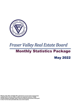 Fraser Valley Real Estate Board
Monthly Statistics Package
May 2022
Effective, May 2022, the MLS® HPI underwent its annual review and has been
updated back to January 2005 to reflect any historical revisions. FVREB
monthly statistics packages reflect indices and Benchmark prices at that point
in time. For the most up-to-date data, see current reports.
 
