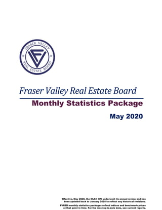 Fraser Valley Real Estate Board
Monthly Statistics Package
May 2020
Effective, May 2020, the MLS® HPI underwent its annual review and has
been updated back to January 2005 to reflect any historical revisions.
FVREB monthly statistics packages reflect indices and benchmark prices
at that point in time. For the most up-to-date data, see current reports.
 
