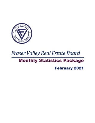  
 
 
 
 
Fraser	Valley	Real	Estate	Board	
Monthly Statistics Package
February 2021
 