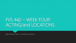 FVS 442 – WEEK FOUR:
ACTING/and LOCATIONS
DIRECTING ACTORS – LOCATION CHECKLIST
 