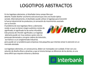 LOGOTIPOS ABSTRACTOS
En los logotipos abstractos, el diseñador tiene campo libre por
delante. Puede diseñar una forma estructural que cree una ilusión óptica
variada .Alternativamente, el diseñador puede utilizar el logotipo para transmitir
la fuerza industrial de los productos y la sensación de movimientos asociada
con su función.
El problema de esos logotipos libres y abstractos
reside en que no tienen ningún auténtico núcleo de
significado; el significado ha de serles infundido.
Este proceso de infundir significado a un logotipo
 abstracto puede ser muy costoso; quizá, esto no
preocupe demasiado a una gran cadena de televisión,
 aun banco o a un conglomerado industrial,
pero puede ser un problema para empresas más pequeñas que intentan atraer la atención en un
mercado atestado.

Los logotipos abstractos, en consecuencia, deben ser manejados con cuidado. El dar con una
solución de diseño eficaz y atractiva; y que al mismo tiempo se diferencie de las demás, es una
tarea difícil que requiere esfuerzo y destreza
 