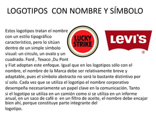 LOGOTIPOS CON NOMBRE Y SÍMBOLO

Estos logotipos tratan el nombre
con un estilo tipográfico
característico, pero lo sitúan
dentro de un simple símbolo
visual: un circulo, un ovalo y un
cuadrado. Ford , Texaco ,Du Pont
y Fiat adoptan este enfoque. Igual que en los logotipos sólo con el
nombre, el nombre de la Marca debe ser relativamente breve y
adaptable, pues el símbolo abstracto no será lo bastante distintivo por
sí solo. Cada vez que se utiliza el logotipo el nombre corporativo
desempeña necesariamente un papel clave en la comunicación. Tanto
si el logotipo se utiliza en un camión como si se utiliza en un informe
anual, en un saco de café o en un filtro de aceite, el nombre debe encajar
bien ahí, porque constituye parte integrante del
logotipo.
 
