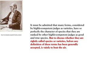 http://en.wikipedia.org/wiki/Charles_Darwin
It must be admitted that many forms, consideredIt must be admitted that many forms, considered
by highly-competent judges as varieties, have soby highly-competent judges as varieties, have so
perfectly the character of species that they areperfectly the character of species that they are
ranked by other highly-competent judges as goodranked by other highly-competent judges as good
and true species.and true species. But to discuss whether they areBut to discuss whether they are
rightly called species or varieties, before anyrightly called species or varieties, before any
definition of these terms has been generallydefinition of these terms has been generally
accepted, is vainly to beat the airaccepted, is vainly to beat the air..
 