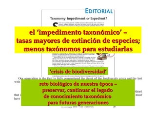 ‘‘crisis de biodiversidad’crisis de biodiversidad’
reto biológico de nuestra época –reto biológico de nuestra época –
preservar, continuar el legadopreservar, continuar el legado
de conocimiento taxonómicode conocimiento taxonómico
para futuras generacionespara futuras generaciones
el ‘impedimento taxonómico’ –el ‘impedimento taxonómico’ –
tasas mayores de extinción de especies;tasas mayores de extinción de especies;
menos taxónomos para estudiarlasmenos taxónomos para estudiarlas
 