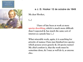 a J. D. Hooker 12 de octubre de 1849
My dear Hooker,
(…)
I have of late been at work at mere
species describing, which is much more difficult
than I expected & has much the same sort of
interest as a puzzle has; (…)
What miserable work, again, it is searching for
priority of names; I have just finished two species
which possess seven generic & 24 species names!
My chief comfort is, that the work must be
sometime done, & I may as well do it, as anyone
else.-
 