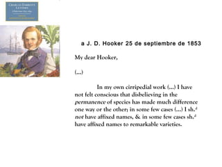 a J. D. Hooker 25 de septiembre de 1853
My dear Hooker,
(…)
In my own cirripedial work (…) I have
not felt conscious that disbelieving in the
permanence of species has made much difference
one way or the other; in some few cases (…) I sh.d
not have affixed names, & in some few cases sh.d
have affixed names to remarkable varieties.
 