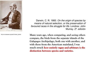 http://en.wikipedia.org/wiki/Charles_Darwin
Darwin, C. R. 1860. On the origin of species by
means of natural selection, or the preservation of
favoured races in the struggle for life. Londres: John
Murray. 2ª. edición
Many years ago, when comparing, and seeing othersMany years ago, when comparing, and seeing others
compare, the birds from the separate islands of thecompare, the birds from the separate islands of the
Galapagos Archipelago, both one with another, andGalapagos Archipelago, both one with another, and
with those from the American mainland, I waswith those from the American mainland, I was
much struckmuch struck how entirely vague and arbitrary is thehow entirely vague and arbitrary is the
distinction between species and varietiesdistinction between species and varieties..
 