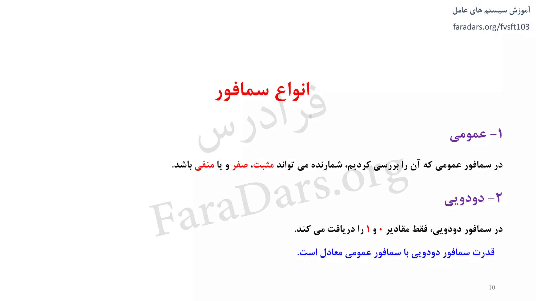 ‫های‬ ‫سیستم‬ ‫آموزش‬‫عامل‬
faradars.org/fvsft103
‫سمافور‬ ‫انواع‬
1-‫عمومی‬
‫تواند‬ ‫می‬ ‫شمارنده‬ ،‫کرديم‬ ‫بررسی‬ ‫را‬ ‫آن‬ ‫که‬ ‫عمومی‬ ‫سمافور‬ ‫در‬‫مثبت‬،‫صفر‬‫يا‬ ‫و‬‫منفی‬‫باشد‬.
2-‫دودويی‬
‫مقادير‬ ‫فقط‬ ،‫دودويی‬ ‫سمافور‬ ‫در‬0‫و‬1‫کند‬ ‫می‬ ‫دريافت‬ ‫را‬.
10
‫است‬ ‫معادل‬ ‫عمومی‬ ‫سمافور‬ ‫با‬ ‫دودويی‬ ‫سمافور‬ ‫قدرت‬.
‫س‬‫ر‬‫د‬‫ا‬‫ﺮ‬‫ﻓ‬
FaraDars.org
 