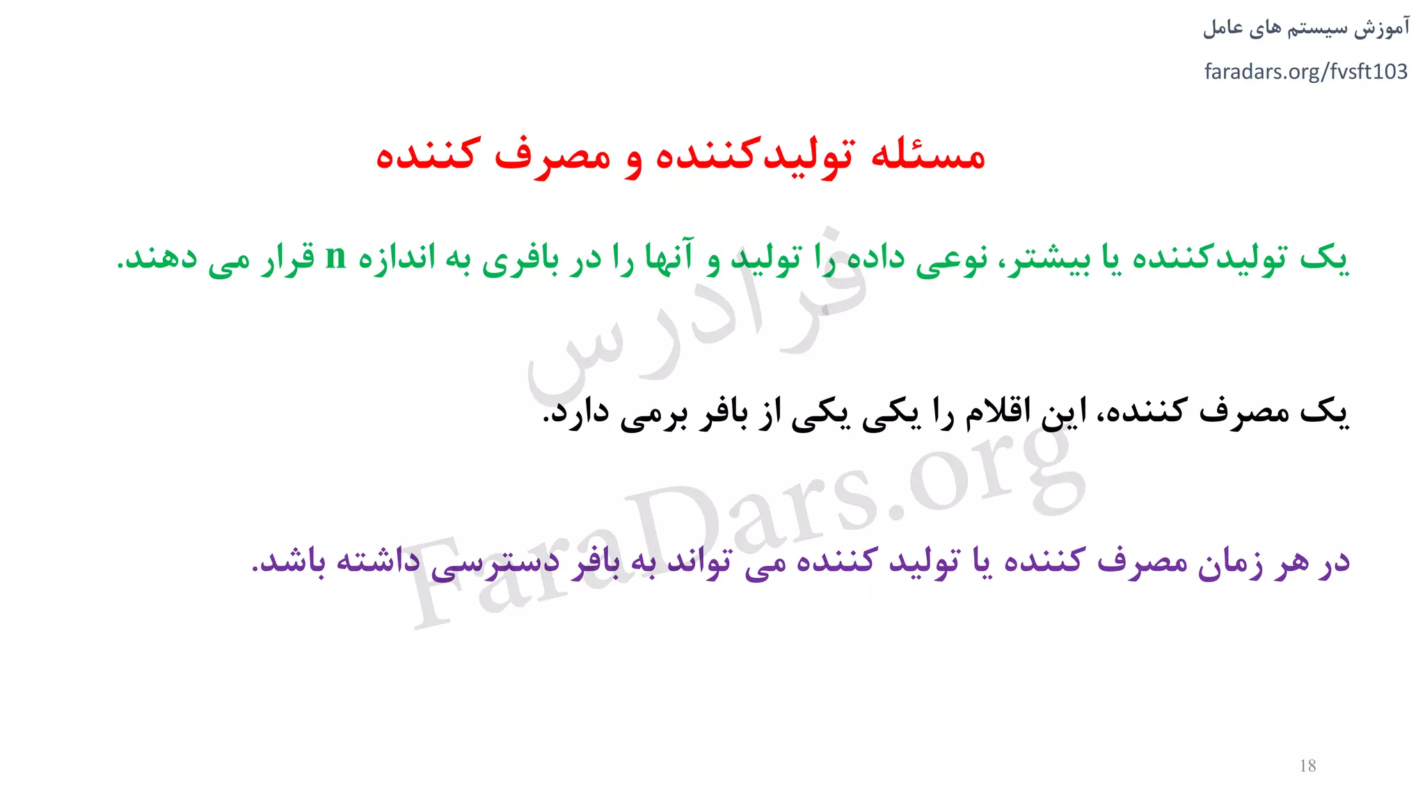 ‫های‬ ‫سیستم‬ ‫آموزش‬‫عامل‬
faradars.org/fvsft103
‫مسئله‬‫مصرف‬ ‫و‬ ‫تولیدکننده‬‫کننده‬
‫يک‬‫اندازه‬ ‫به‬ ‫بافری‬ ‫در‬ ‫را‬ ‫آنها‬ ‫و‬ ‫تولید‬ ‫را‬ ‫داده‬ ‫نوعی‬ ،‫بیشتر‬ ‫يا‬ ‫تولیدکننده‬n‫قرار‬‫دهند‬ ‫می‬.
‫يک‬‫دارد‬ ‫برمی‬ ‫بافر‬ ‫از‬ ‫يکی‬ ‫يکی‬ ‫را‬ ‫اقالم‬ ‫اين‬ ،‫کننده‬ ‫مصرف‬.
‫در‬‫باشد‬ ‫داشته‬ ‫دسترسی‬ ‫بافر‬ ‫به‬ ‫تواند‬ ‫می‬ ‫کننده‬ ‫تولید‬ ‫يا‬ ‫کننده‬ ‫مصرف‬ ‫زمان‬ ‫هر‬.
18
‫س‬‫ر‬‫د‬‫ا‬‫ﺮ‬‫ﻓ‬
FaraDars.org
 