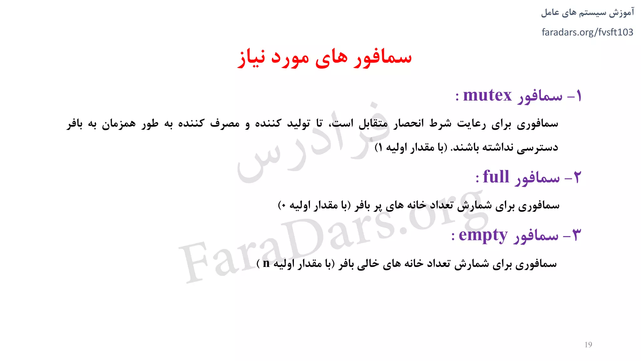 ‫های‬ ‫سیستم‬ ‫آموزش‬‫عامل‬
faradars.org/fvsft103
‫نیاز‬ ‫مورد‬ ‫های‬ ‫سمافور‬
1-‫سمافور‬mutex:
‫سمافوری‬‫برای‬‫رعايت‬‫شرط‬‫انحصار‬‫متقابل‬،‫است‬‫تا‬‫تولید‬‫کننده‬‫و‬‫مصرف‬‫کننده‬‫به‬‫طور‬‫همزمان‬‫به‬‫ب‬‫افر‬
‫دسترسی‬‫نداشته‬‫باشند‬.(‫با‬‫مقدار‬‫اولیه‬1)
2-‫سمافور‬full:
‫سمافوری‬‫برای‬‫شمارش‬‫تعداد‬‫خانه‬‫های‬‫پر‬‫بافر‬(‫با‬‫مقدار‬‫اولیه‬0)
3-‫سمافور‬empty:
‫سمافوری‬‫برای‬‫شمارش‬‫تعداد‬‫خانه‬‫های‬‫خالی‬‫بافر‬(‫با‬‫مقدار‬‫اولیه‬n)
19
‫س‬‫ر‬‫د‬‫ا‬‫ﺮ‬‫ﻓ‬
FaraDars.org
 
