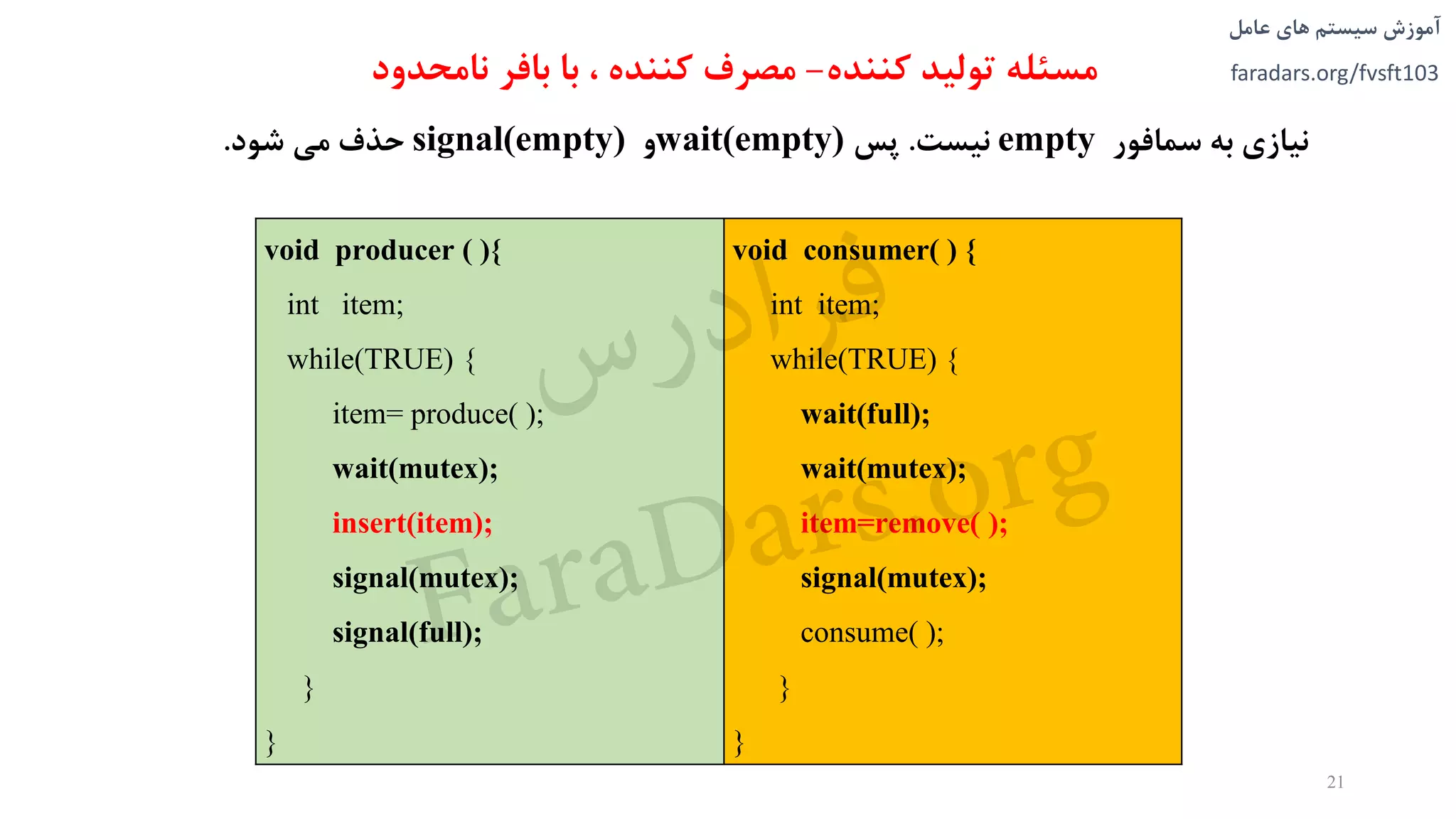 ‫های‬ ‫سیستم‬ ‫آموزش‬‫عامل‬
faradars.org/fvsft103‫مسئله‬‫کننده‬ ‫تولید‬-، ‫کننده‬ ‫مصرف‬‫نامحدود‬ ‫بافر‬ ‫با‬
‫نیازی‬‫به‬‫سمافور‬empty‫نیست‬.‫پس‬wait(empty)‫و‬signal(empty)‫حذف‬‫می‬‫شود‬.
void consumer( ) {
int item;
while(TRUE) {
wait(full);
wait(mutex);
item=remove( );
signal(mutex);
consume( );
}
}
void producer ( ){
int item;
while(TRUE) {
item= produce( );
wait(mutex);
insert(item);
signal(mutex);
signal(full);
}
}
21
‫س‬‫ر‬‫د‬‫ا‬‫ﺮ‬‫ﻓ‬
FaraDars.org
 