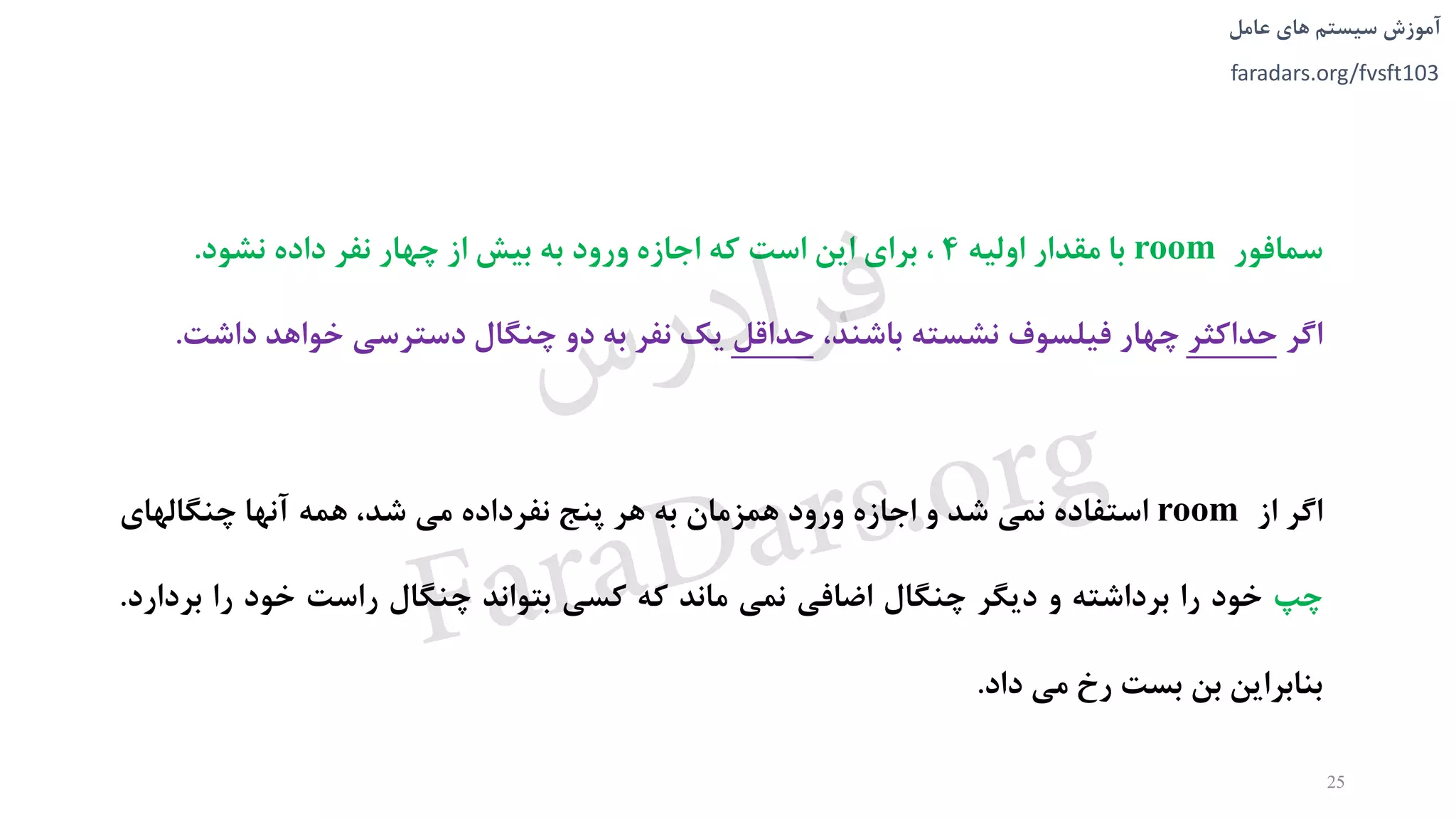 ‫های‬ ‫سیستم‬ ‫آموزش‬‫عامل‬
faradars.org/fvsft103
‫سمافور‬room‫با‬‫مقدار‬‫اولیه‬4،‫برای‬‫اين‬‫است‬‫که‬‫اجازه‬‫ورود‬‫به‬‫بیش‬‫از‬‫چهار‬‫نفر‬‫داده‬‫نشود‬.
‫اگر‬‫حداکثر‬‫چهار‬‫فیلسوف‬‫نشسته‬،‫باشند‬‫حداقل‬‫يک‬‫نفر‬‫به‬‫دو‬‫چنگال‬‫دسترسی‬‫خواهد‬‫دا‬‫شت‬.
‫اگر‬‫از‬room‫استفاده‬‫نمی‬‫شد‬‫و‬‫اجازه‬‫ورود‬‫همزمان‬‫به‬‫هر‬‫پنج‬‫نفرداده‬‫می‬،‫شد‬‫همه‬‫آنها‬‫چنگالهای‬
‫چپ‬‫خود‬‫را‬‫برداشته‬‫و‬‫ديگر‬‫چنگال‬‫اضافی‬‫نمی‬‫ماند‬‫که‬‫کسی‬‫بتواند‬‫چنگال‬‫راست‬‫خود‬‫را‬‫ب‬‫ردارد‬.
‫بنابراين‬‫بن‬‫بست‬‫رخ‬‫می‬‫داد‬.
25
‫س‬‫ر‬‫د‬‫ا‬‫ﺮ‬‫ﻓ‬
FaraDars.org
 