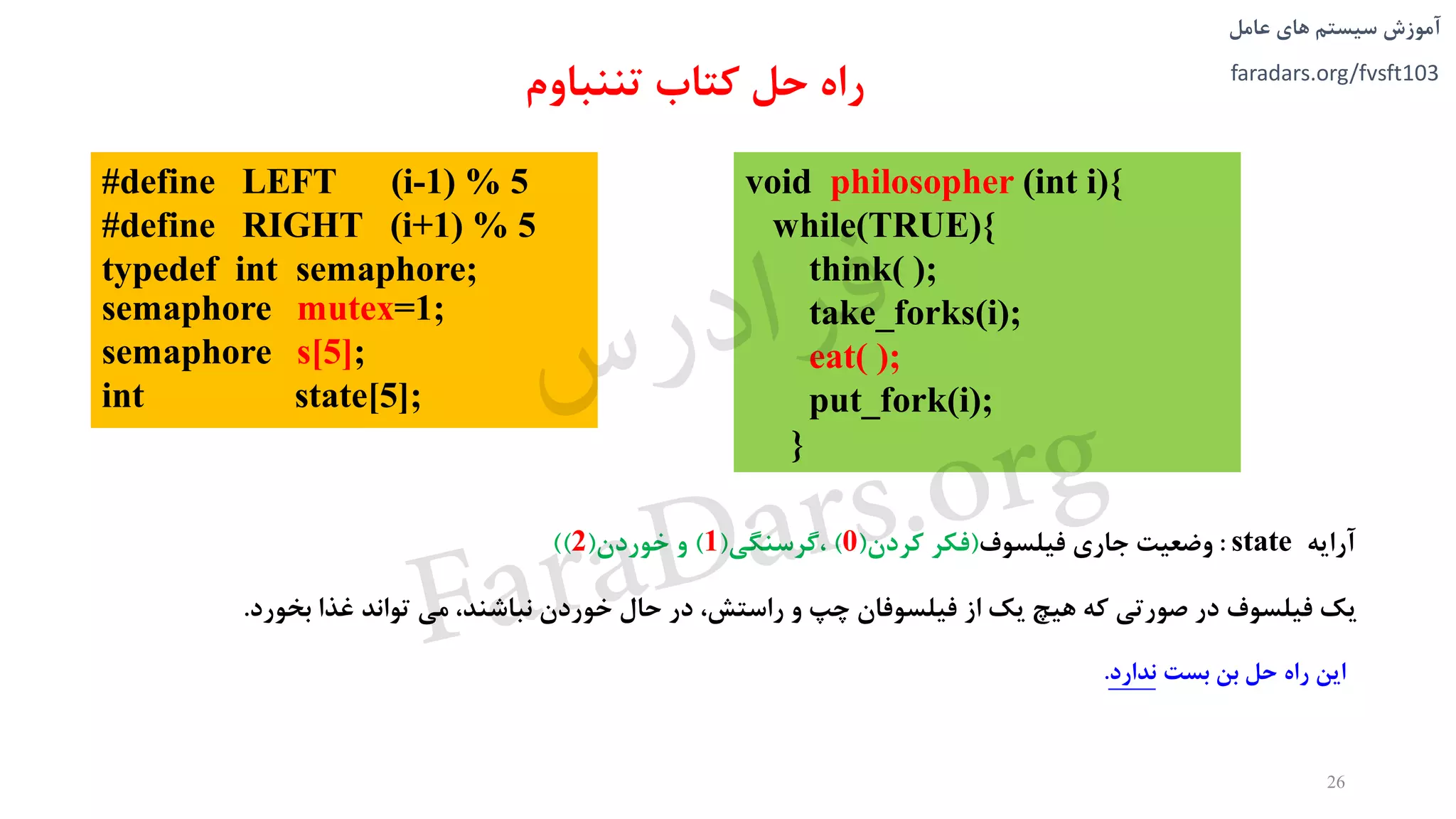 ‫های‬ ‫سیستم‬ ‫آموزش‬‫عامل‬
faradars.org/fvsft103
‫آرايه‬state:‫وضعیت‬‫جاری‬‫فیلسوف‬(‫فکر‬‫کردن‬(0)،‫گرسنگی‬(1)‫و‬‫خوردن‬(2))
#define LEFT (i-1) % 5
#define RIGHT (i+1) % 5
typedef int semaphore;
semaphore mutex=1;
semaphore s[5];
int state[5];
26
‫حل‬ ‫راه‬‫تننباوم‬ ‫کتاب‬
void philosopher (int i){
while(TRUE){
think( );
take_forks(i);
eat( );
put_fork(i);
}
‫اين‬‫راه‬‫حل‬‫بن‬‫بست‬‫ندارد‬.
‫يک‬‫فیلسوف‬‫در‬‫صورتی‬‫که‬‫هیچ‬‫يک‬‫از‬‫فیلسوفان‬‫چپ‬‫و‬،‫راستش‬‫در‬‫حال‬‫خوردن‬،‫نباشند‬‫می‬‫تواند‬‫غذا‬‫بخورد‬.
‫س‬‫ر‬‫د‬‫ا‬‫ﺮ‬‫ﻓ‬
FaraDars.org
 