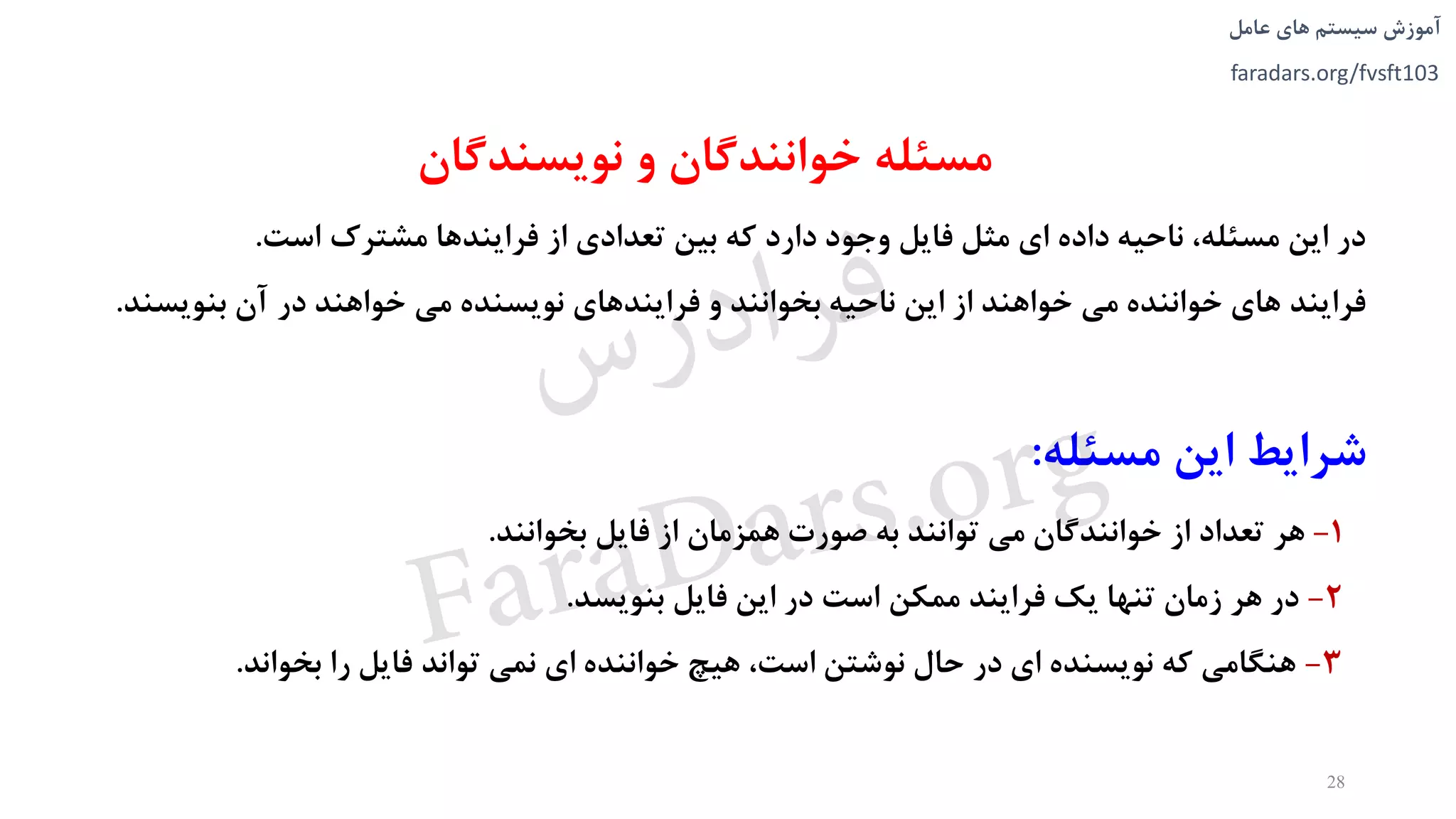 ‫های‬ ‫سیستم‬ ‫آموزش‬‫عامل‬
faradars.org/fvsft103
‫و‬ ‫خوانندگان‬ ‫مسئله‬‫نويسندگان‬
‫است‬ ‫مشترک‬ ‫فرايندها‬ ‫از‬ ‫تعدادی‬ ‫بین‬ ‫که‬ ‫دارد‬ ‫وجود‬ ‫فايل‬ ‫مثل‬ ‫ای‬ ‫داده‬ ‫ناحیه‬ ،‫مسئله‬ ‫اين‬ ‫در‬.
‫بنويسند‬ ‫آن‬ ‫در‬ ‫خواهند‬ ‫می‬ ‫نويسنده‬ ‫فرايندهای‬ ‫و‬ ‫بخوانند‬ ‫ناحیه‬ ‫اين‬ ‫از‬ ‫خواهند‬ ‫می‬ ‫خواننده‬ ‫های‬ ‫فرايند‬.
‫مسئله‬ ‫اين‬ ‫شرايط‬:
1-‫بخوانند‬ ‫فايل‬ ‫از‬ ‫همزمان‬ ‫صورت‬ ‫به‬ ‫توانند‬ ‫می‬ ‫خوانندگان‬ ‫از‬ ‫تعداد‬ ‫هر‬.
2-‫بنويسد‬ ‫فايل‬ ‫اين‬ ‫در‬ ‫است‬ ‫ممکن‬ ‫فرايند‬ ‫يک‬ ‫تنها‬ ‫زمان‬ ‫هر‬ ‫در‬.
3-‫بخواند‬ ‫را‬ ‫فايل‬ ‫تواند‬ ‫نمی‬ ‫ای‬ ‫خواننده‬ ‫هیچ‬ ،‫است‬ ‫نوشتن‬ ‫حال‬ ‫در‬ ‫ای‬ ‫نويسنده‬ ‫که‬ ‫هنگامی‬.
28
‫س‬‫ر‬‫د‬‫ا‬‫ﺮ‬‫ﻓ‬
FaraDars.org
 