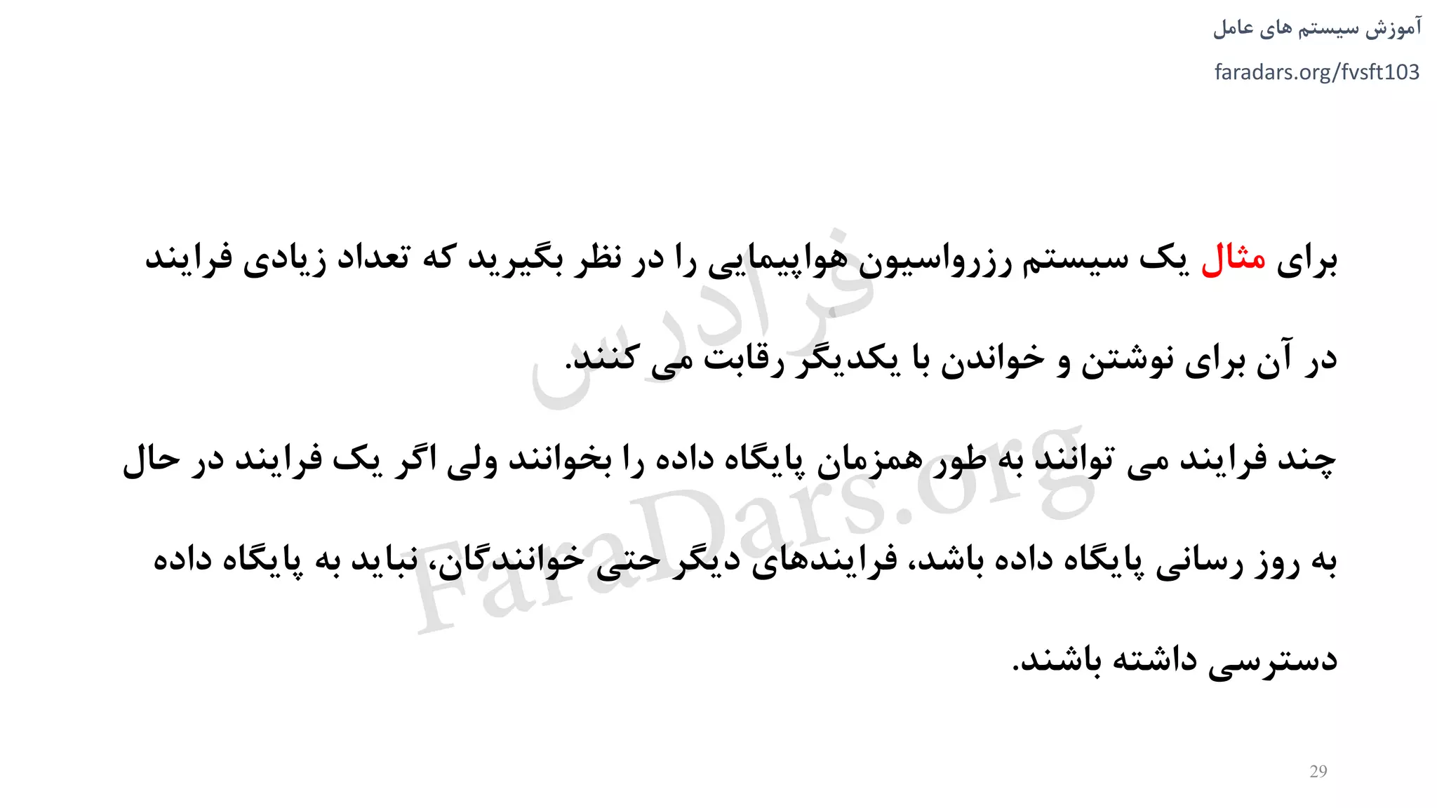 ‫های‬ ‫سیستم‬ ‫آموزش‬‫عامل‬
faradars.org/fvsft103
‫برای‬‫مثال‬‫زيادی‬ ‫تعداد‬ ‫که‬ ‫بگیريد‬ ‫نظر‬ ‫در‬ ‫را‬ ‫هواپیمايی‬ ‫رزرواسیون‬ ‫سیستم‬ ‫يک‬‫فرايند‬
‫کنند‬ ‫می‬ ‫رقابت‬ ‫يکديگر‬ ‫با‬ ‫خواندن‬ ‫و‬ ‫نوشتن‬ ‫برای‬ ‫آن‬ ‫در‬.
‫فرايند‬ ‫يک‬ ‫اگر‬ ‫ولی‬ ‫بخوانند‬ ‫را‬ ‫داده‬ ‫پايگاه‬ ‫همزمان‬ ‫طور‬ ‫به‬ ‫توانند‬ ‫می‬ ‫فرايند‬ ‫چند‬‫حال‬ ‫در‬
‫پاي‬ ‫به‬ ‫نبايد‬ ،‫خوانندگان‬ ‫حتی‬ ‫ديگر‬ ‫فرايندهای‬ ،‫باشد‬ ‫داده‬ ‫پايگاه‬ ‫رسانی‬ ‫روز‬ ‫به‬‫داده‬ ‫گاه‬
‫باشند‬ ‫داشته‬ ‫دسترسی‬.
29
‫س‬‫ر‬‫د‬‫ا‬‫ﺮ‬‫ﻓ‬
FaraDars.org
 