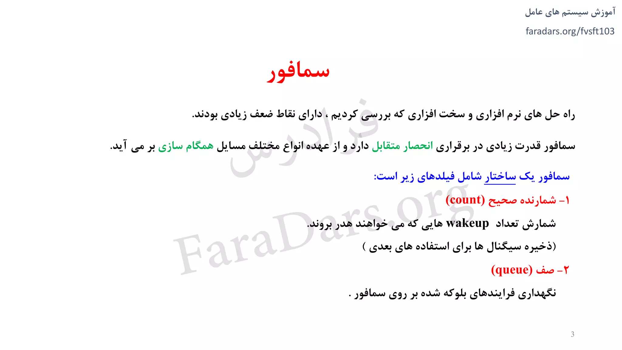 ‫های‬ ‫سیستم‬ ‫آموزش‬‫عامل‬
faradars.org/fvsft103
‫سمافور‬
‫بودند‬ ‫زيادی‬ ‫ضعف‬ ‫نقاط‬ ‫دارای‬ ، ‫کرديم‬ ‫بررسی‬ ‫که‬ ‫افزاری‬ ‫سخت‬ ‫و‬ ‫افزاری‬ ‫نرم‬ ‫های‬ ‫حل‬ ‫راه‬.
‫برقراری‬ ‫در‬ ‫زيادی‬ ‫قدرت‬ ‫سمافور‬‫متقابل‬ ‫انحصار‬‫مسايل‬ ‫مختلف‬ ‫انواع‬ ‫عهده‬ ‫از‬ ‫و‬ ‫دارد‬‫سازی‬ ‫همگام‬‫می‬ ‫بر‬‫آيد‬.
3
‫يک‬ ‫سمافور‬‫ساختار‬‫است‬ ‫زير‬ ‫فیلدهای‬ ‫شامل‬:
1-‫صحیح‬ ‫شمارنده‬(count)
‫شمارش‬‫تعداد‬wakeup‫هدر‬ ‫خواهند‬ ‫می‬ ‫که‬ ‫هايی‬‫بروند‬.
(‫سیگنال‬ ‫ذخیره‬‫بعدی‬ ‫های‬ ‫استفاده‬ ‫برای‬ ‫ها‬)
2-‫صف‬(queue)
‫نگهداری‬‫سمافور‬ ‫روی‬ ‫بر‬ ‫شده‬ ‫بلوکه‬ ‫فرايندهای‬.
‫س‬‫ر‬‫د‬‫ا‬‫ﺮ‬‫ﻓ‬
FaraDars.org
 