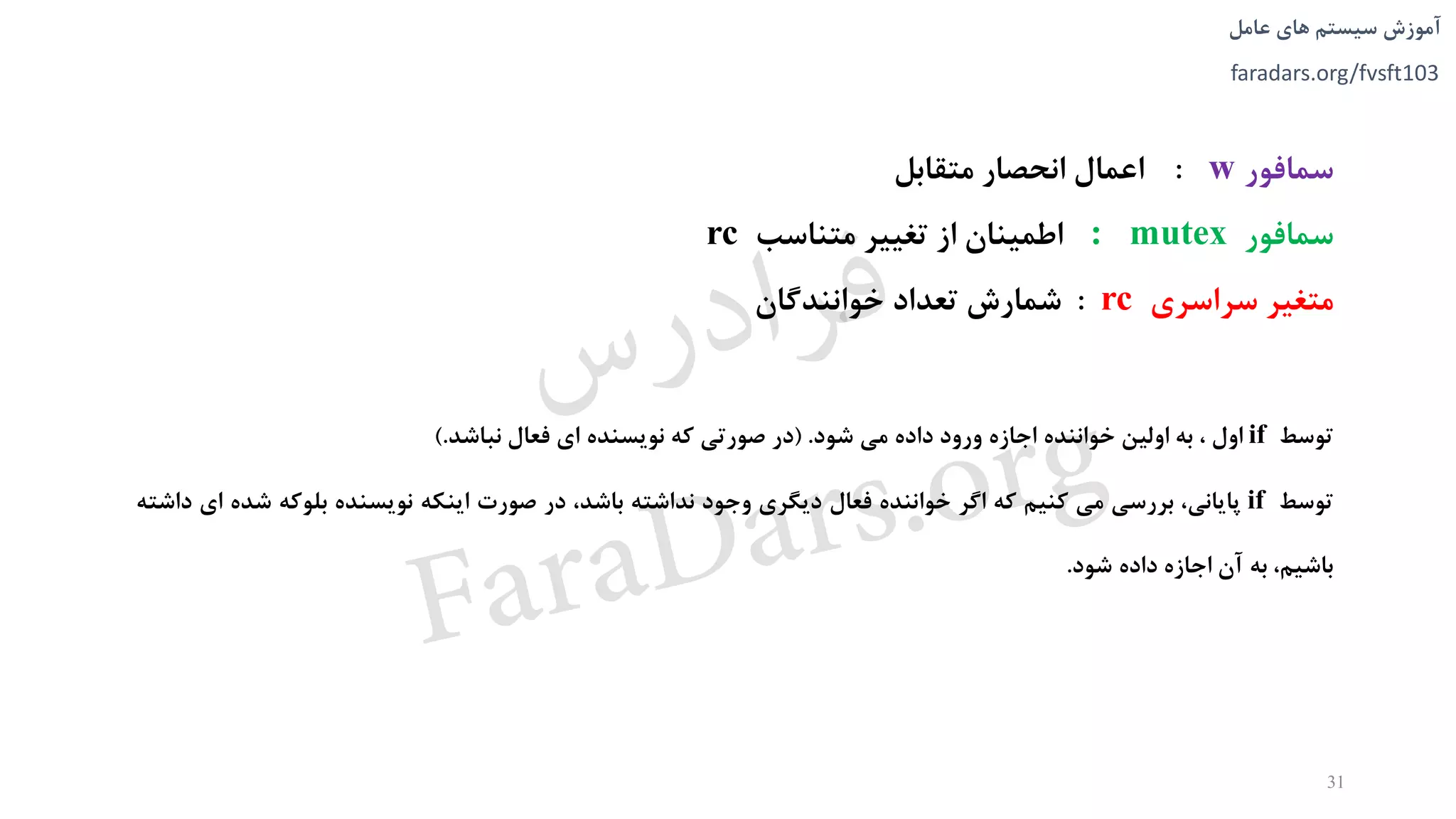 ‫های‬ ‫سیستم‬ ‫آموزش‬‫عامل‬
faradars.org/fvsft103
‫سمافور‬w:‫اعمال‬‫انحصار‬‫متقابل‬
‫سمافور‬: mutex‫اطمینان‬‫از‬‫تغییر‬‫م‬‫ت‬‫ناسب‬rc
‫متغیر‬‫سراسری‬rc:‫شمارش‬‫تعداد‬‫خوانندگان‬
‫توسط‬if‫اول‬،‫به‬‫اولین‬‫خواننده‬‫اجازه‬‫ورود‬‫داده‬‫می‬‫شود‬.(‫در‬‫صورتی‬‫که‬‫نويسنده‬‫ای‬‫فعال‬‫نباشد‬.)
‫توسط‬if‫پايانی‬،‫بررسی‬‫می‬‫کنیم‬‫که‬‫اگر‬‫خواننده‬‫فعال‬‫ديگری‬‫وجود‬‫نداشته‬،‫باشد‬‫در‬‫صورت‬‫اينکه‬‫نويسنده‬‫بلوکه‬‫ش‬‫ده‬‫ای‬‫داشته‬
،‫باشیم‬‫به‬‫آن‬‫اجازه‬‫داده‬‫شود‬.
31
‫س‬‫ر‬‫د‬‫ا‬‫ﺮ‬‫ﻓ‬
FaraDars.org
 