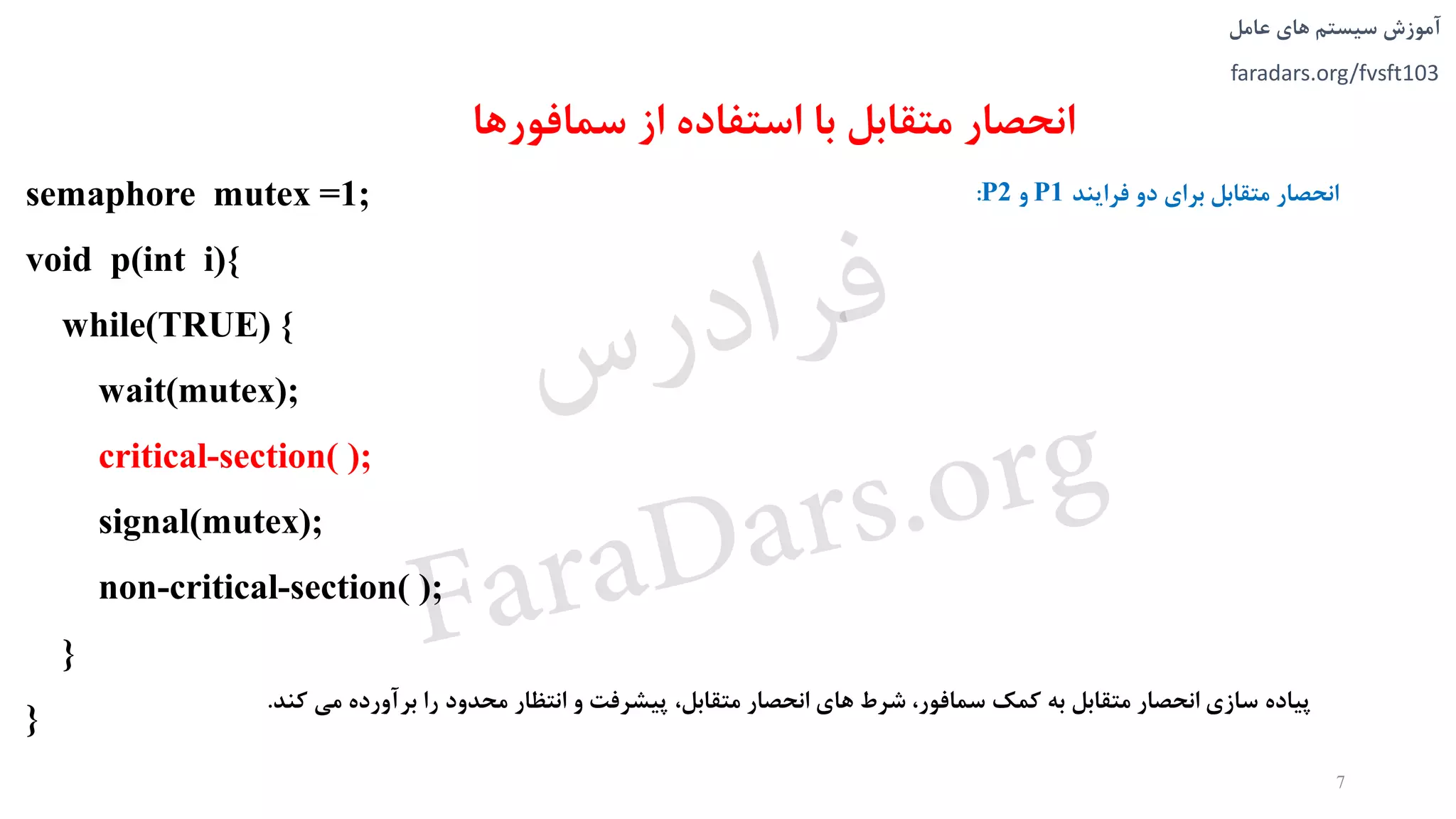 ‫های‬ ‫سیستم‬ ‫آموزش‬‫عامل‬
faradars.org/fvsft103
‫سمافو‬ ‫از‬ ‫استفاده‬ ‫با‬ ‫متقابل‬ ‫انحصار‬‫رها‬
semaphore mutex =1;
void p(int i){
while(TRUE) {
wait(mutex);
critical-section( );
signal(mutex);
non-critical-section( );
}
}
‫پیاده‬‫سازی‬‫انحصار‬‫متقابل‬‫به‬‫کمک‬،‫سمافور‬‫شرط‬‫های‬‫انحصار‬،‫متقابل‬‫پیشرفت‬‫و‬‫انتظار‬‫محدود‬‫را‬‫برآورده‬‫می‬‫ک‬‫ند‬.
7
‫فرايند‬ ‫دو‬ ‫برای‬ ‫متقابل‬ ‫انحصار‬P1‫و‬P2:
‫س‬‫ر‬‫د‬‫ا‬‫ﺮ‬‫ﻓ‬
FaraDars.org
 