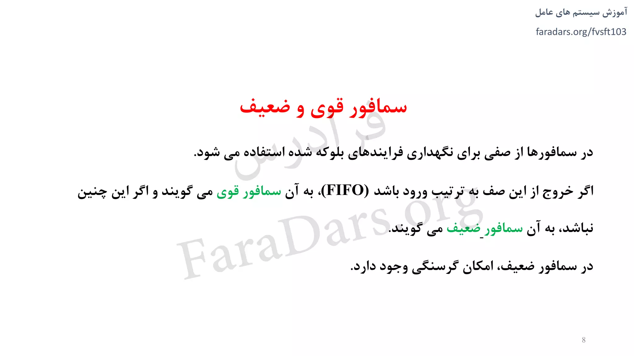 ‫های‬ ‫سیستم‬ ‫آموزش‬‫عامل‬
faradars.org/fvsft103
‫ضعیف‬ ‫و‬ ‫قوی‬ ‫سمافور‬
‫شود‬ ‫می‬ ‫استفاده‬ ‫شده‬ ‫بلوکه‬ ‫فرايندهای‬ ‫نگهداری‬ ‫برای‬ ‫صفی‬ ‫از‬ ‫سمافورها‬ ‫در‬.
‫باشد‬ ‫ورود‬ ‫ترتیب‬ ‫به‬ ‫صف‬ ‫اين‬ ‫از‬ ‫خروج‬ ‫اگر‬(FIFO)،‫آن‬ ‫به‬‫قوی‬ ‫سمافور‬‫چنین‬ ‫اين‬ ‫اگر‬ ‫و‬ ‫گويند‬ ‫می‬
‫آن‬ ‫به‬ ،‫نباشد‬‫سمافور‬‫ضعیف‬‫گويند‬ ‫می‬.
‫دارد‬ ‫وجود‬ ‫گرسنگی‬ ‫امکان‬ ،‫ضعیف‬ ‫سمافور‬ ‫در‬.
8
‫س‬‫ر‬‫د‬‫ا‬‫ﺮ‬‫ﻓ‬
FaraDars.org
 