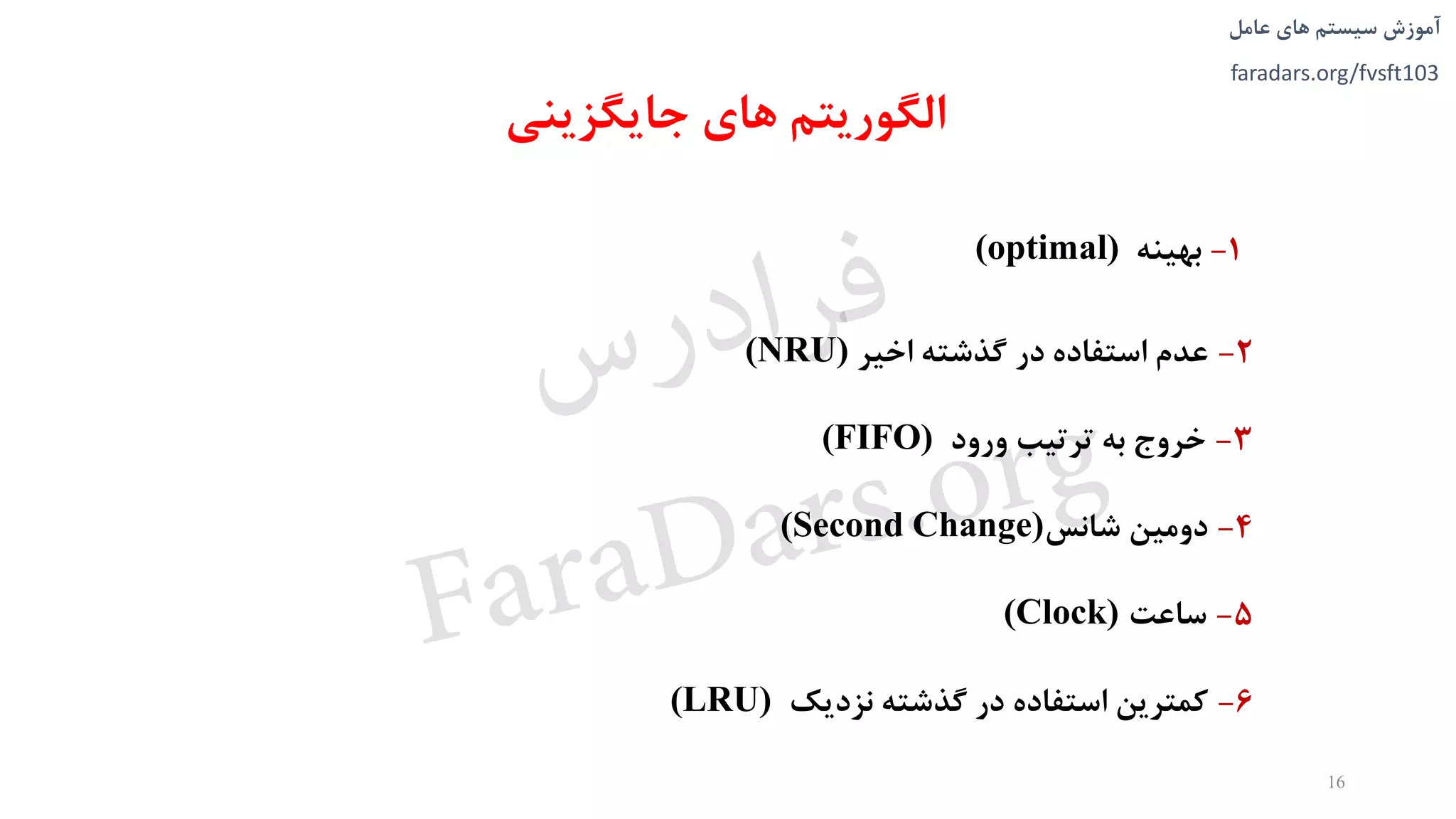 ‫های‬ ‫سیستم‬ ‫آموزش‬‫عامل‬
faradars.org/fvsft103
‫جایگزینی‬ ‫های‬ ‫الگوریتم‬
1-‫بهینه‬(optimal)
2-‫اخیر‬ ‫گذشته‬ ‫در‬ ‫استفاده‬ ‫عدم‬(NRU)
3-‫ورود‬ ‫ترتیب‬ ‫به‬ ‫خروج‬(FIFO)
4-‫شانس‬ ‫دومین‬(Second Change)
5-‫ساعت‬(Clock)
6-‫نزدیک‬ ‫گذشته‬ ‫در‬ ‫استفاده‬ ‫کمترین‬(LRU)
16
‫س‬‫ر‬‫د‬‫ا‬‫ﺮ‬‫ﻓ‬
FaraDars.org
 
