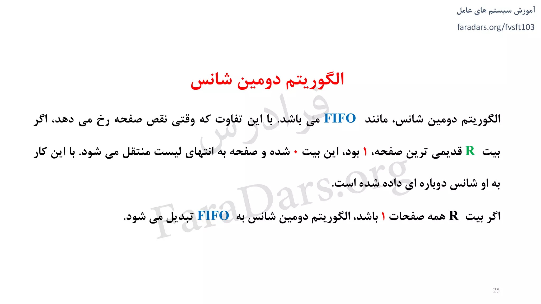 ‫های‬ ‫سیستم‬ ‫آموزش‬‫عامل‬
faradars.org/fvsft103
‫شانس‬ ‫دومین‬ ‫الگوریتم‬
‫الگوریتم‬‫دومین‬،‫شانس‬‫مانند‬FIFO‫می‬‫باشد‬.‫با‬‫این‬‫تفاوت‬‫که‬‫وقتی‬‫نقص‬‫صفحه‬‫رخ‬‫می‬،‫دهد‬‫اگر‬
‫بیت‬R‫قدیمی‬‫ترین‬،‫صفحه‬1،‫بود‬‫این‬‫بیت‬0‫شده‬‫و‬‫صفحه‬‫به‬‫انتهای‬‫لیست‬‫منتقل‬‫می‬‫شود‬.‫با‬‫این‬‫کا‬‫ر‬
‫به‬‫او‬‫شانس‬‫دوباره‬‫ای‬‫داده‬‫شده‬‫است‬.
‫اگر‬‫بیت‬R‫همه‬‫صفحات‬1،‫باشد‬‫الگوریتم‬‫دومین‬‫شانس‬‫به‬FIFO‫تبدیل‬‫می‬‫شود‬.
25
‫س‬‫ر‬‫د‬‫ا‬‫ﺮ‬‫ﻓ‬
FaraDars.org
 