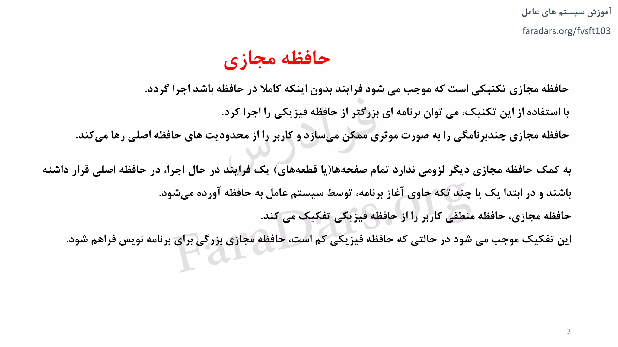 ‫های‬ ‫سیستم‬ ‫آموزش‬‫عامل‬
faradars.org/fvsft103
‫مجازی‬ ‫حافظه‬
‫حافظه‬‫مجازی‬‫تکنیکی‬‫است‬‫که‬‫موجب‬‫می‬‫شود‬‫فرایند‬‫بدون‬‫اینکه‬‫کامال‬‫در‬‫حافظه‬‫باشد‬‫اجرا‬‫گردد‬.
‫با‬‫استفاده‬‫از‬‫این‬،‫تکنیک‬‫می‬‫توان‬‫برنامه‬‫ای‬‫بزرگتر‬‫از‬‫حافظه‬‫فیزیکی‬‫را‬‫اجرا‬‫کرد‬.
‫حافظه‬‫مجازی‬‫چندبرنامگی‬‫را‬‫به‬‫صورت‬‫موثری‬‫ممکن‬‫سازد‬‫می‬‫و‬‫کاربر‬‫را‬‫از‬‫محدودیت‬‫های‬‫حافظه‬‫اصلی‬‫رها‬‫کند‬‫می‬.
3
‫به‬‫کمک‬‫حافظه‬‫مجازی‬‫دیگر‬‫لزومی‬‫ندارد‬‫تمام‬‫ها‬‫صفحه‬(‫یا‬‫های‬‫قطعه‬)‫یک‬‫فرایند‬‫در‬‫حال‬،‫اجرا‬‫در‬‫حافظه‬‫اصلی‬‫قرار‬‫داش‬‫ته‬
‫باشند‬‫و‬‫در‬‫ابتدا‬‫یک‬‫یا‬‫چند‬‫تکه‬‫حاوی‬‫آغاز‬،‫برنامه‬‫توسط‬‫سیستم‬‫عامل‬‫به‬‫حافظه‬‫آورده‬‫شود‬‫می‬.
‫حافظه‬،‫مجازی‬‫حافظه‬‫منطقی‬‫کاربر‬‫را‬‫از‬‫حافظه‬‫فیزیکی‬‫تفکیک‬‫می‬‫کند‬.
‫این‬‫تفکیک‬‫موجب‬‫می‬‫شود‬‫در‬‫حالتی‬‫که‬‫حافظه‬‫فیزیکی‬‫کم‬،‫است‬‫حافظه‬‫مجازی‬‫بزرگی‬‫برای‬‫برنامه‬‫نویس‬‫فراهم‬‫شود‬.
‫س‬‫ر‬‫د‬‫ا‬‫ﺮ‬‫ﻓ‬
FaraDars.org
 