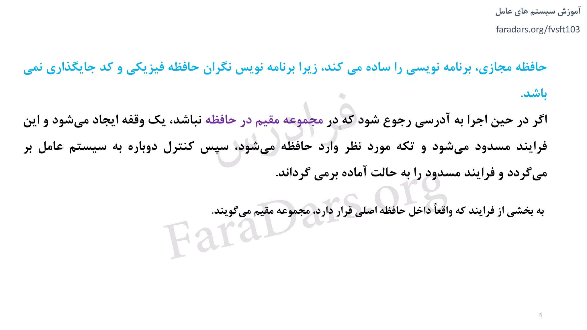 ‫های‬ ‫سیستم‬ ‫آموزش‬‫عامل‬
faradars.org/fvsft103
‫حافظه‬،‫مجازی‬‫برنامه‬‫نویسی‬‫را‬‫ساده‬‫می‬،‫کند‬‫زیرا‬‫برنامه‬‫نویس‬‫نگران‬‫حافظه‬‫فیزیکی‬‫و‬‫کد‬‫جایگ‬‫ذاری‬‫نمی‬
‫باشد‬.
‫اگر‬‫در‬‫حین‬‫اجرا‬‫به‬‫آدرسی‬‫رجوع‬‫شود‬‫که‬‫در‬‫مجموعه‬‫مقیم‬‫در‬‫حافظه‬،‫نباشد‬‫یک‬‫وقفه‬‫ایجاد‬‫شود‬‫می‬‫و‬‫ا‬‫ین‬
‫فرایند‬‫مسدود‬‫شود‬‫می‬‫و‬‫تکه‬‫مورد‬‫نظر‬‫وارد‬‫حافظه‬،‫شود‬‫می‬‫سپس‬‫کنترل‬‫دوباره‬‫به‬‫سیستم‬‫عامل‬‫ب‬‫ر‬
‫گردد‬‫می‬‫و‬‫فرایند‬‫مسدود‬‫را‬‫به‬‫حالت‬‫آماده‬‫برمی‬‫گرداند‬.
‫به‬‫بخشی‬‫از‬‫فرایند‬‫که‬ً‫ا‬‫واقع‬‫داخل‬‫حافظه‬‫اصلی‬‫قرار‬،‫دارد‬‫مجموعه‬‫مقیم‬‫گویند‬‫می‬.
4
‫س‬‫ر‬‫د‬‫ا‬‫ﺮ‬‫ﻓ‬
FaraDars.org
 