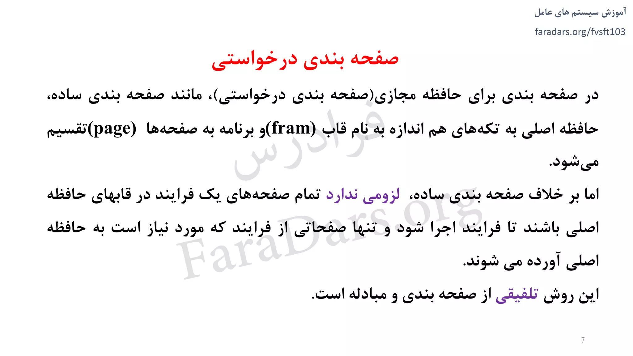 ‫های‬ ‫سیستم‬ ‫آموزش‬‫عامل‬
faradars.org/fvsft103
‫درخواستی‬ ‫بندی‬ ‫صفحه‬
‫در‬‫صفحه‬‫بندی‬‫برای‬‫حافظه‬‫مجازی‬(‫صفحه‬‫بندی‬‫درخواستی‬)،‫مانند‬‫صفحه‬‫بندی‬‫س‬،‫اده‬
‫حافظه‬‫اصلی‬‫به‬‫های‬‫تکه‬‫هم‬‫اندازه‬‫به‬‫نام‬‫قاب‬(fram)‫و‬‫برنامه‬‫به‬‫ها‬‫صفحه‬(page)‫تقسیم‬
‫شود‬‫می‬.
‫اما‬‫بر‬‫خالف‬‫صفحه‬‫بندی‬،‫ساده‬‫لزومی‬‫ندارد‬‫تمام‬‫های‬‫صفحه‬‫یک‬‫فرایند‬‫در‬‫قابهای‬‫ح‬‫افظه‬
‫اصلی‬‫باشند‬‫تا‬‫فرایند‬‫اجرا‬‫شود‬‫و‬‫تنها‬‫صفحاتی‬‫از‬‫فرایند‬‫که‬‫مورد‬‫نیاز‬‫است‬‫به‬‫ح‬‫افظه‬
‫اصلی‬‫آورده‬‫می‬‫شوند‬.
‫این‬‫روش‬‫تلفیقی‬‫از‬‫صفحه‬‫بندی‬‫و‬‫مبادله‬‫است‬.
7
‫س‬‫ر‬‫د‬‫ا‬‫ﺮ‬‫ﻓ‬
FaraDars.org
 