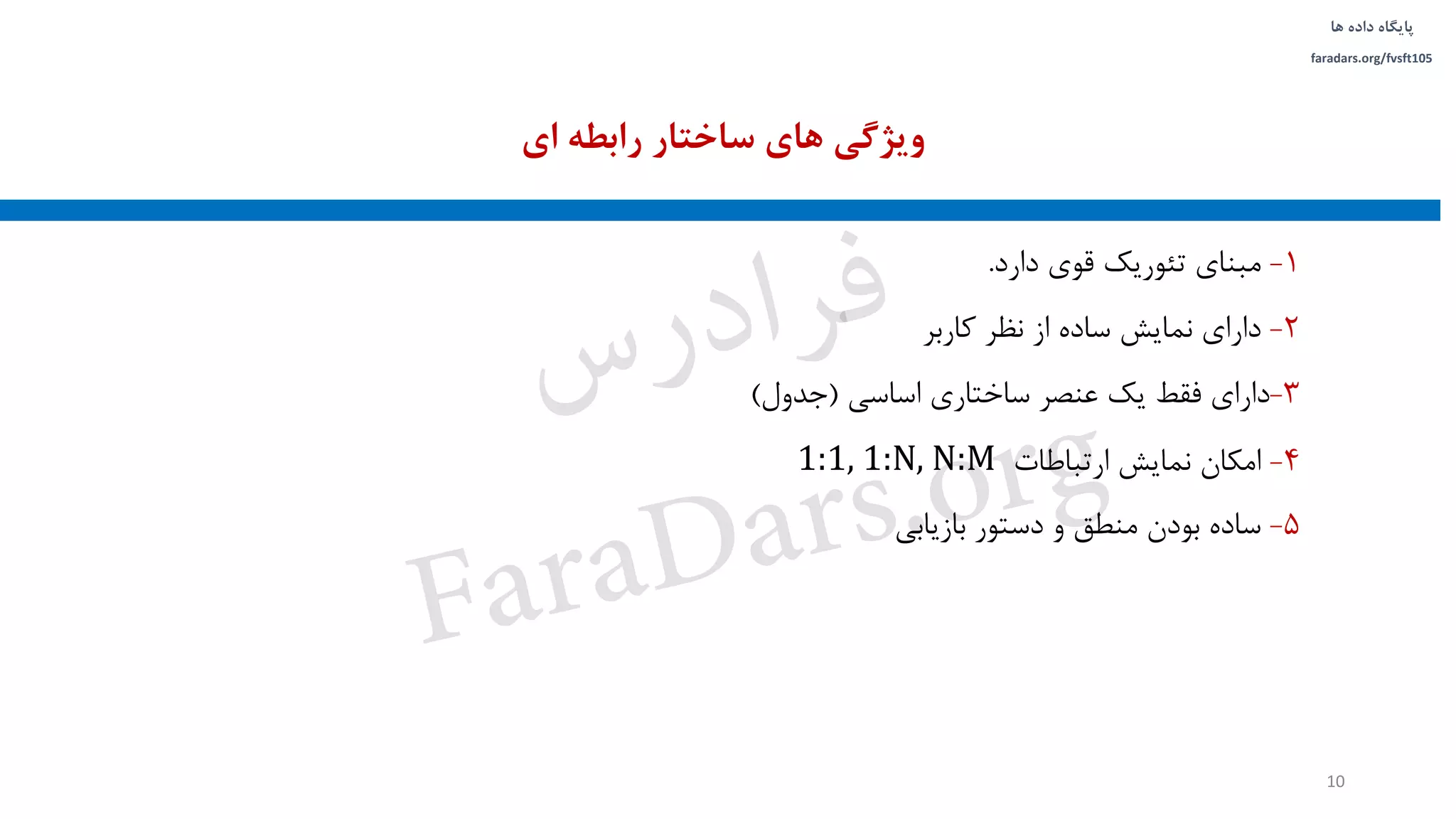 ‫داده‬ ‫پایگاه‬‫ها‬
faradars.org/fvsft105
1-‫دارد‬ ‫قوی‬ ‫تئوریک‬ ‫مبنای‬.
2-‫کاربر‬ ‫نظر‬ ‫از‬ ‫ساده‬ ‫نمایش‬ ‫دارای‬
3-‫اساسی‬ ‫ساختاری‬ ‫عنصر‬ ‫یک‬ ‫فقط‬ ‫دارای‬(‫جدول‬)
4-‫ارتباطات‬ ‫نمایش‬ ‫امکان‬1:1, 1:N, N:M
5-‫بازیابی‬ ‫دستور‬ ‫و‬ ‫منطق‬ ‫بودن‬ ‫ساده‬
‫ای‬ ‫رابطه‬ ‫ساختار‬ ‫های‬ ‫ویژگی‬
10
‫س‬‫ر‬‫د‬‫ا‬‫ﺮ‬‫ﻓ‬
FaraDars.org
 