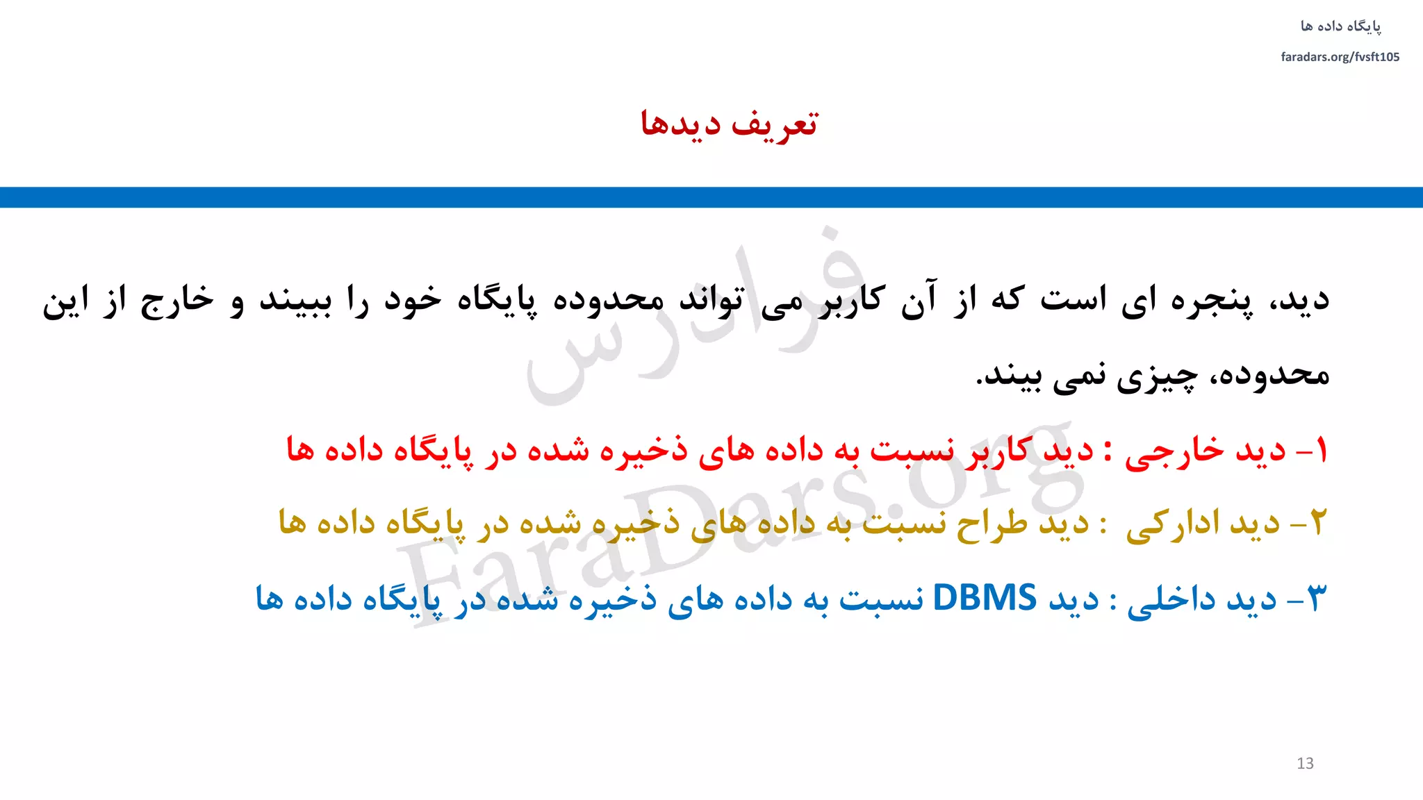 ‫داده‬ ‫پایگاه‬‫ها‬
faradars.org/fvsft105
،‫دید‬‫پنجره‬‫ای‬‫است‬‫که‬‫از‬‫آن‬‫کاربر‬‫می‬‫تواند‬‫محدوده‬‫پایگاه‬‫خود‬‫را‬‫ببیند‬‫و‬‫خارج‬‫از‬‫این‬
،‫محدوده‬‫چیزی‬‫نمی‬‫بیند‬.
1-‫دید‬‫خارجی‬:‫دید‬‫کاربر‬‫نسبت‬‫به‬‫داده‬‫های‬‫ذخیره‬‫شده‬‫در‬‫پایگاه‬‫داده‬‫ها‬
2-‫دید‬‫ادارکی‬:‫دید‬‫طراح‬‫نسبت‬‫به‬‫داده‬‫های‬‫ذخیره‬‫شده‬‫در‬‫پایگاه‬‫داده‬‫ها‬
3-‫دید‬‫داخلی‬:‫دید‬DBMS‫نسبت‬‫به‬‫داده‬‫های‬‫ذخیره‬‫شده‬‫در‬‫پایگاه‬‫داده‬‫ها‬
‫دیدها‬ ‫تعریف‬
13
‫س‬‫ر‬‫د‬‫ا‬‫ﺮ‬‫ﻓ‬
FaraDars.org
 