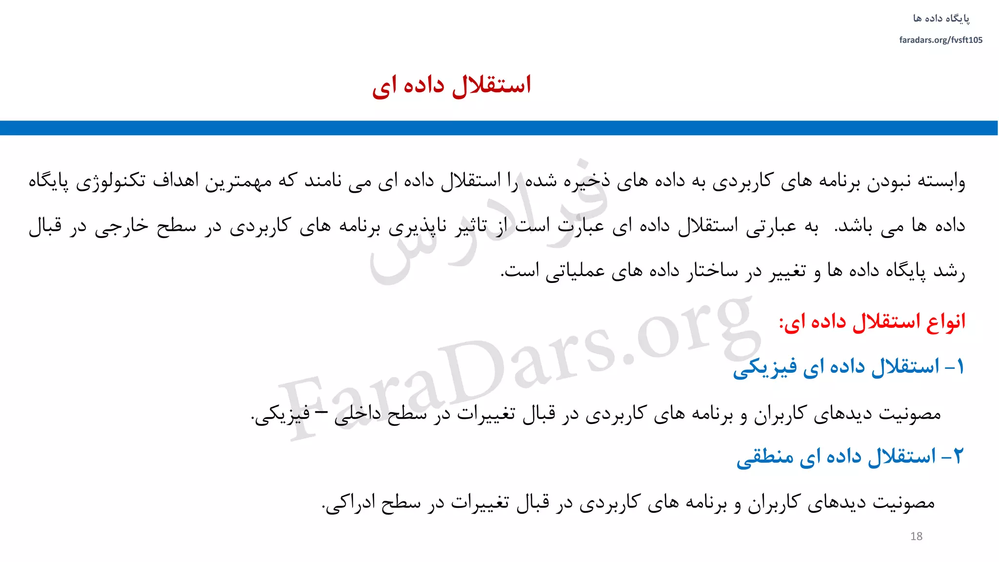 ‫داده‬ ‫پایگاه‬‫ها‬
faradars.org/fvsft105
‫وابسته‬‫نبودن‬‫برنامه‬‫های‬‫کاربردی‬‫به‬‫داده‬‫های‬‫ذخیره‬‫شده‬‫را‬‫استقالل‬‫داده‬‫ای‬‫می‬‫نامند‬‫که‬‫مهمترین‬‫اهداف‬‫تکنولو‬‫ژی‬‫پایگاه‬
‫داده‬‫ها‬‫می‬‫باشد‬.‫به‬‫عبارتی‬‫استقالل‬‫داده‬‫ای‬‫عبارت‬‫است‬‫از‬‫تاثیر‬‫ناپذیری‬‫برنامه‬‫های‬‫کاربردی‬‫در‬‫سطح‬‫خارجی‬‫در‬‫ق‬‫بال‬
‫رشد‬‫پایگاه‬‫داده‬‫ها‬‫و‬‫تغییر‬‫در‬‫ساختار‬‫داده‬‫های‬‫عملیاتی‬‫است‬.
‫ای‬ ‫داده‬ ‫استقالل‬
18
‫انواع‬‫استقالل‬‫داده‬‫ای‬:
1-‫استقالل‬‫داده‬‫ای‬‫فیزیکی‬
‫مصونیت‬‫دیدهای‬‫کاربران‬‫و‬‫برنامه‬‫های‬‫کاربردی‬‫در‬‫قبال‬‫تغییرات‬‫در‬‫سطح‬‫داخلی‬–‫فیزیکی‬.
2-‫استقالل‬‫داده‬‫ای‬‫منطقی‬
‫مصونیت‬‫دیدهای‬‫کاربران‬‫و‬‫برنامه‬‫های‬‫کاربردی‬‫در‬‫قبال‬‫تغییرات‬‫در‬‫سطح‬‫ادراکی‬.
‫س‬‫ر‬‫د‬‫ا‬‫ﺮ‬‫ﻓ‬
FaraDars.org
 