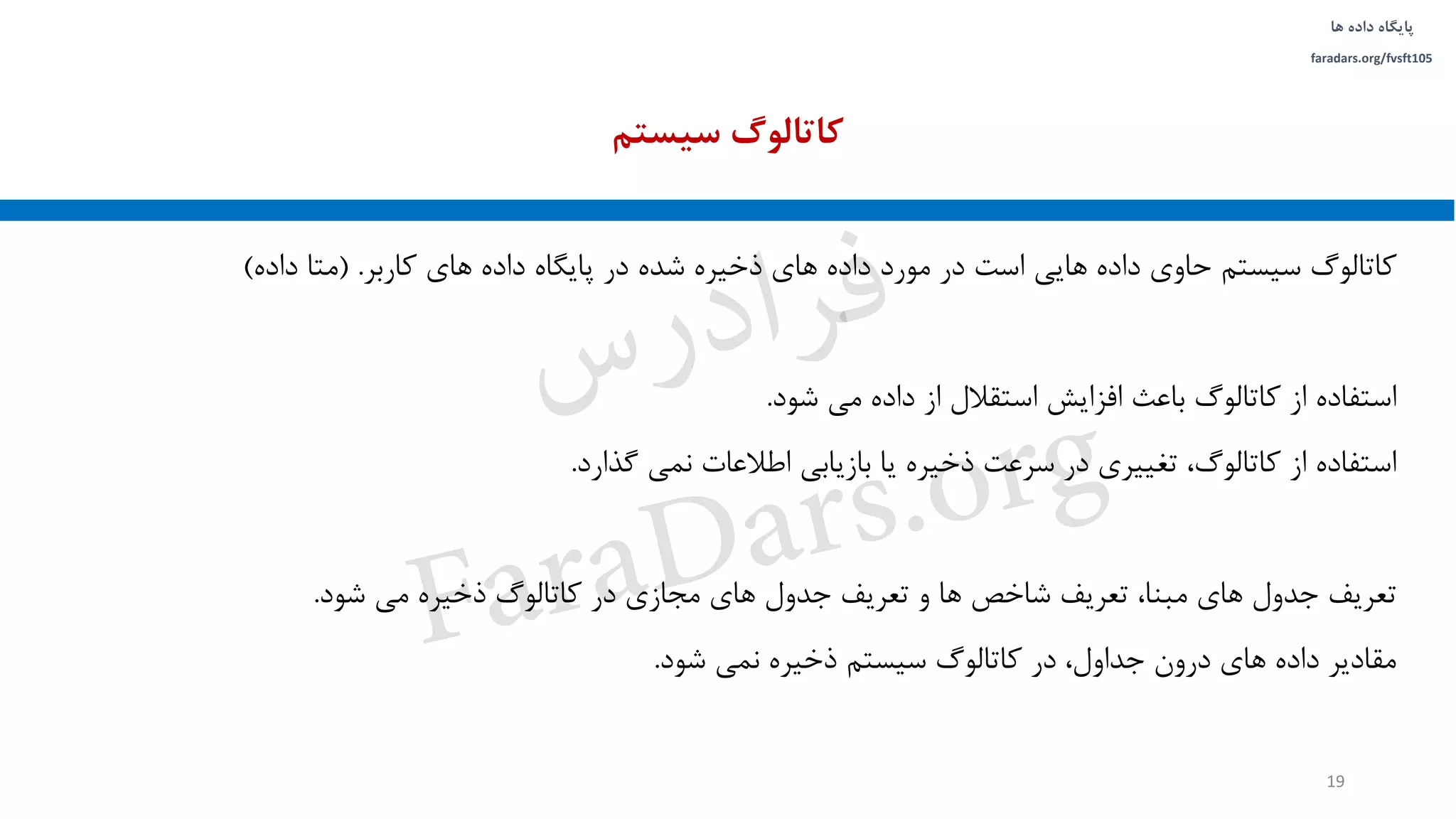 ‫داده‬ ‫پایگاه‬‫ها‬
faradars.org/fvsft105
‫کاتالوگ‬‫سیستم‬‫حاوی‬‫داده‬‫هایی‬‫است‬‫در‬‫مورد‬‫داده‬‫های‬‫ذخیره‬‫شده‬‫در‬‫پایگاه‬‫داده‬‫های‬‫کاربر‬.(‫متا‬‫داده‬)
‫استفاده‬‫شود‬ ‫می‬ ‫داده‬ ‫از‬ ‫استقالل‬ ‫افزایش‬ ‫باعث‬ ‫کاتالوگ‬ ‫از‬.
‫گذارد‬ ‫نمی‬ ‫اطالعات‬ ‫بازیابی‬ ‫یا‬ ‫ذخیره‬ ‫سرعت‬ ‫در‬ ‫تغییری‬ ،‫کاتالوگ‬ ‫از‬ ‫استفاده‬.
‫تعریف‬‫شود‬ ‫می‬ ‫ذخیره‬ ‫کاتالوگ‬ ‫در‬ ‫مجازی‬ ‫های‬ ‫جدول‬ ‫تعریف‬ ‫و‬ ‫ها‬ ‫شاخص‬ ‫تعریف‬ ،‫مبنا‬ ‫های‬ ‫جدول‬.
‫شود‬ ‫نمی‬ ‫ذخیره‬ ‫سیستم‬ ‫کاتالوگ‬ ‫در‬ ،‫جداول‬ ‫درون‬ ‫های‬ ‫داده‬ ‫مقادیر‬.
‫سیستم‬ ‫کاتالوگ‬
19
‫س‬‫ر‬‫د‬‫ا‬‫ﺮ‬‫ﻓ‬
FaraDars.org
 