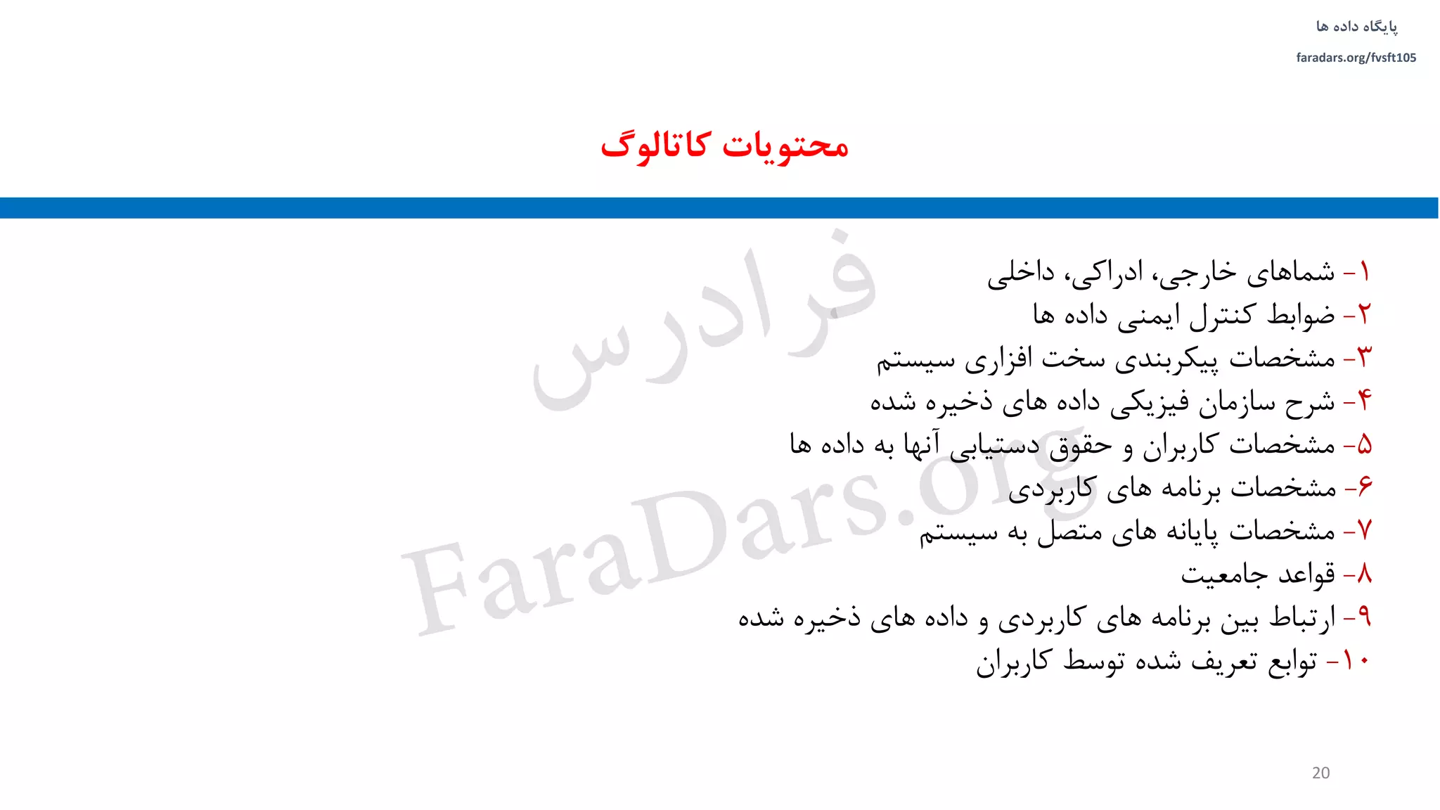 ‫داده‬ ‫پایگاه‬‫ها‬
faradars.org/fvsft105
1-‫داخلی‬ ،‫ادراکی‬ ،‫خارجی‬ ‫شماهای‬
2-‫ها‬ ‫داده‬ ‫ایمنی‬ ‫کنترل‬ ‫ضوابط‬
3-‫سیستم‬ ‫افزاری‬ ‫سخت‬ ‫پیکربندی‬ ‫مشخصات‬
4-‫شده‬ ‫ذخیره‬ ‫های‬ ‫داده‬ ‫فیزیکی‬ ‫سازمان‬ ‫شرح‬
5-‫ها‬ ‫داده‬ ‫به‬ ‫آنها‬ ‫دستیابی‬ ‫حقوق‬ ‫و‬ ‫کاربران‬ ‫مشخصات‬
6-‫کاربردی‬ ‫های‬ ‫برنامه‬ ‫مشخصات‬
7-‫سیستم‬ ‫به‬ ‫متصل‬ ‫های‬ ‫پایانه‬ ‫مشخصات‬
8-‫جامعیت‬ ‫قواعد‬
9-‫شده‬ ‫ذخیره‬ ‫های‬ ‫داده‬ ‫و‬ ‫کاربردی‬ ‫های‬ ‫برنامه‬ ‫بین‬ ‫ارتباط‬
10-‫کاربران‬ ‫توسط‬ ‫شده‬ ‫تعریف‬ ‫توابع‬
‫کاتالوگ‬ ‫محتویات‬
20
‫س‬‫ر‬‫د‬‫ا‬‫ﺮ‬‫ﻓ‬
FaraDars.org
 