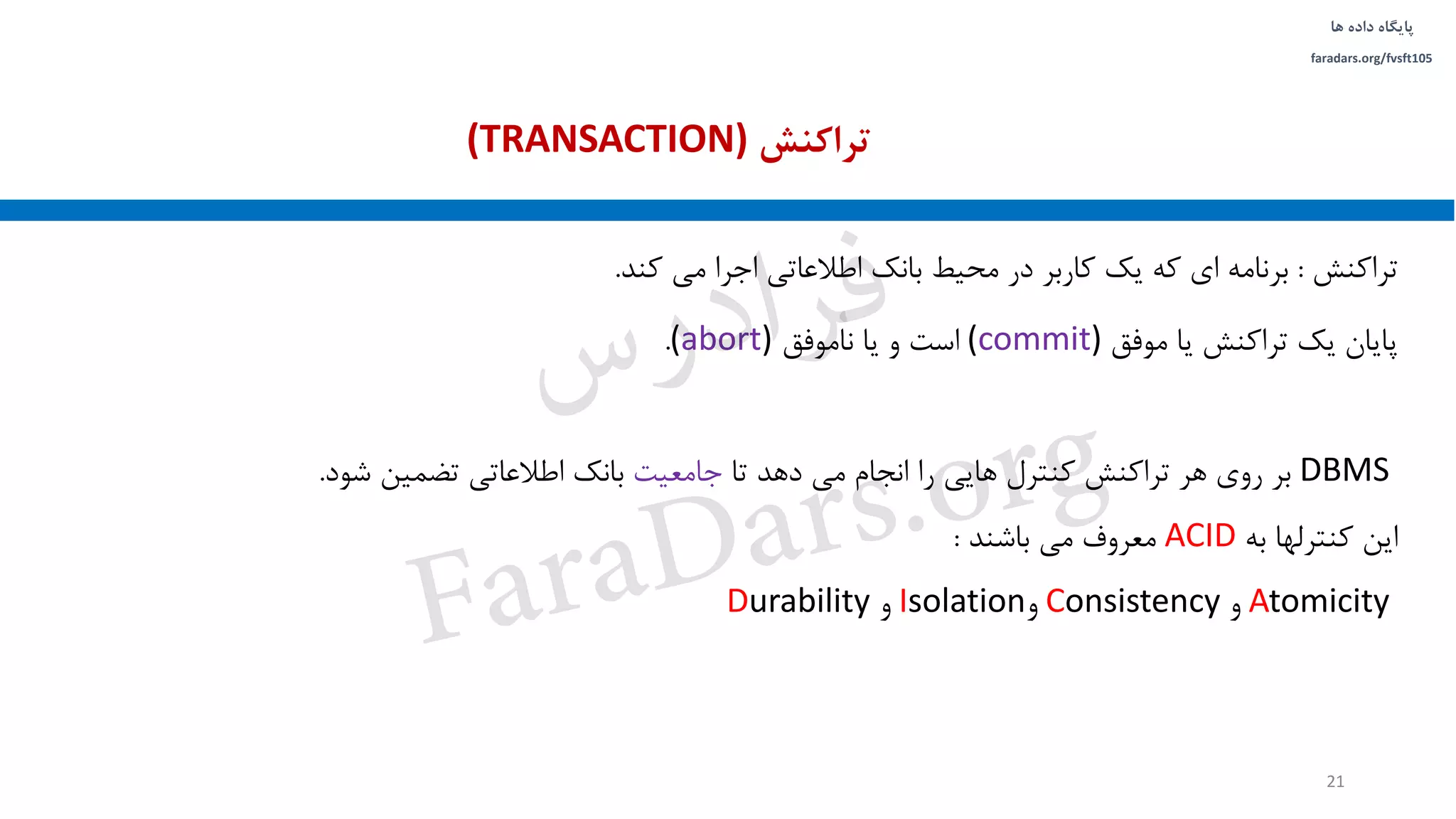 ‫داده‬ ‫پایگاه‬‫ها‬
faradars.org/fvsft105
‫تراکنش‬:‫کند‬ ‫می‬ ‫اجرا‬ ‫اطالعاتی‬ ‫بانک‬ ‫محیط‬ ‫در‬ ‫کاربر‬ ‫یک‬ ‫که‬ ‫ای‬ ‫برنامه‬.
‫موفق‬ ‫یا‬ ‫تراکنش‬ ‫یک‬ ‫پایان‬(commit)‫ناموفق‬ ‫یا‬ ‫و‬ ‫است‬(abort).
DBMS‫تا‬ ‫دهد‬ ‫می‬ ‫انجام‬ ‫را‬ ‫هایی‬ ‫کنترل‬ ‫تراکنش‬ ‫هر‬ ‫روی‬ ‫بر‬‫جامعیت‬‫شود‬ ‫تضمین‬ ‫اطالعاتی‬ ‫بانک‬.
‫این‬‫کنترلها‬‫به‬ACID‫معروف‬‫می‬‫باشند‬:
Atomicity‫و‬Consistency‫و‬Isolation‫و‬Durability
‫تراکنش‬(TRANSACTION)
21
‫س‬‫ر‬‫د‬‫ا‬‫ﺮ‬‫ﻓ‬
FaraDars.org
 