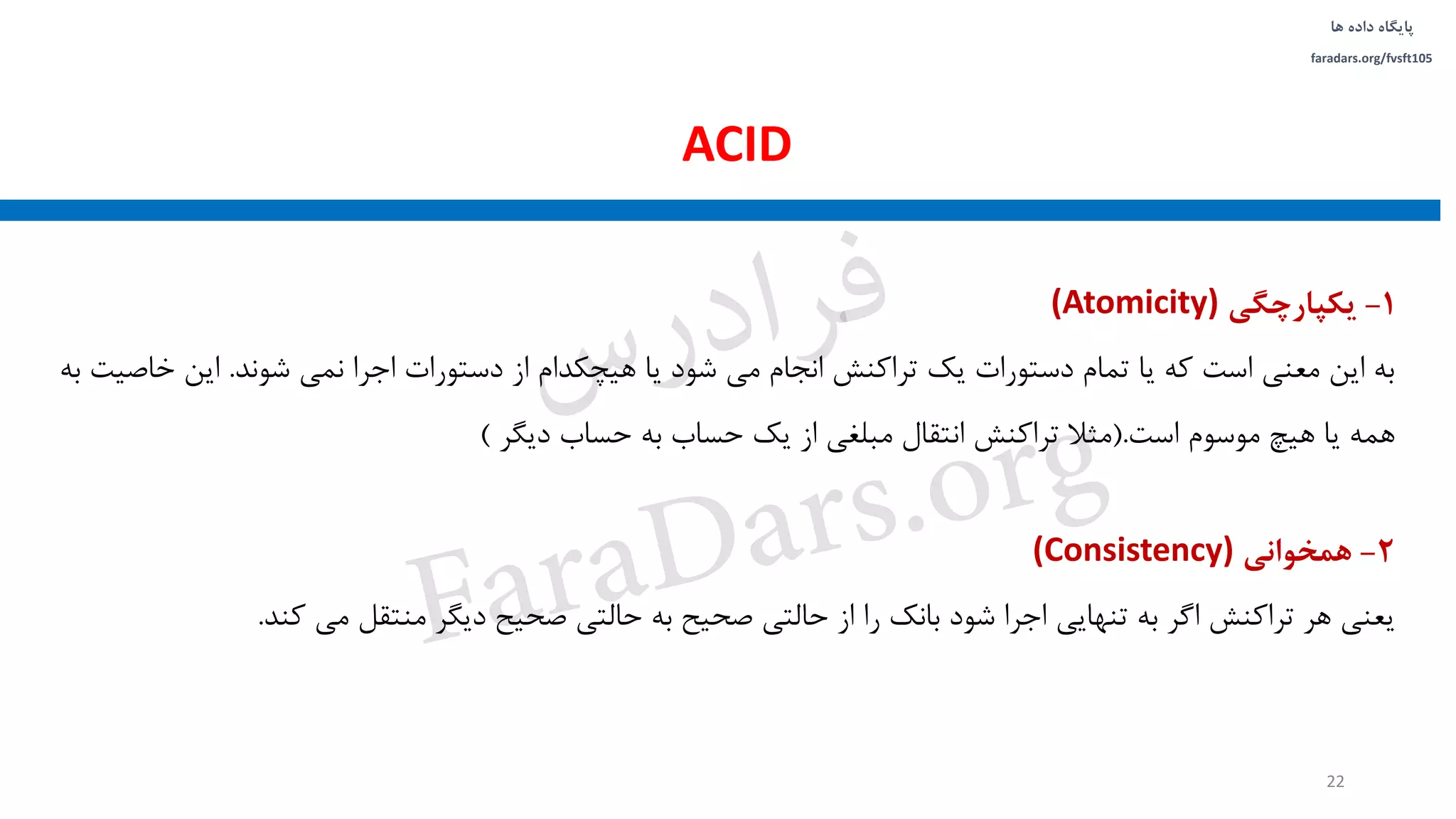 ‫داده‬ ‫پایگاه‬‫ها‬
faradars.org/fvsft105
1-‫یکپارچگی‬(Atomicity)
‫شوند‬ ‫نمی‬ ‫اجرا‬ ‫دستورات‬ ‫از‬ ‫هیچکدام‬ ‫یا‬ ‫شود‬ ‫می‬ ‫انجام‬ ‫تراکنش‬ ‫یک‬ ‫دستورات‬ ‫تمام‬ ‫یا‬ ‫که‬ ‫است‬ ‫معنی‬ ‫این‬ ‫به‬.‫خاص‬ ‫این‬‫به‬ ‫یت‬
‫است‬ ‫موسوم‬ ‫هیچ‬ ‫یا‬ ‫همه‬(.‫دیگر‬ ‫حساب‬ ‫به‬ ‫حساب‬ ‫یک‬ ‫از‬ ‫مبلغی‬ ‫انتقال‬ ‫تراکنش‬ ‫مثال‬)
2-‫همخوانی‬(Consistency)
‫کند‬ ‫می‬ ‫منتقل‬ ‫دیگر‬ ‫صحیح‬ ‫حالتی‬ ‫به‬ ‫صحیح‬ ‫حالتی‬ ‫از‬ ‫را‬ ‫بانک‬ ‫شود‬ ‫اجرا‬ ‫تنهایی‬ ‫به‬ ‫اگر‬ ‫تراکنش‬ ‫هر‬ ‫یعنی‬.
ACID
22
‫س‬‫ر‬‫د‬‫ا‬‫ﺮ‬‫ﻓ‬
FaraDars.org
 