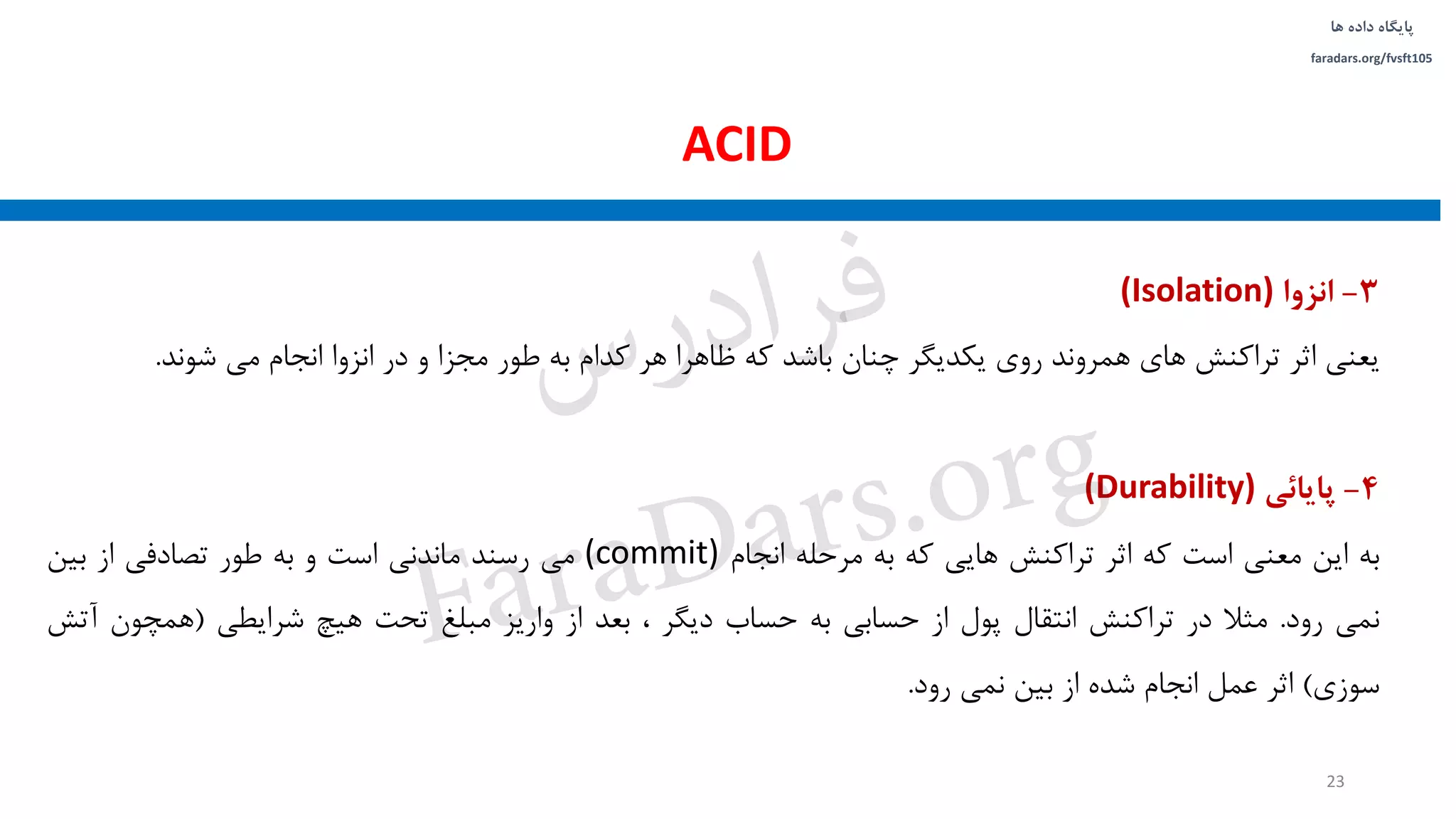 ‫داده‬ ‫پایگاه‬‫ها‬
faradars.org/fvsft105
3-‫انزوا‬(Isolation)
‫یعنی‬‫اثر‬‫تراکنش‬‫های‬‫همروند‬‫روی‬‫یکدیگر‬‫چنان‬‫باشد‬‫که‬‫ظاهرا‬‫هر‬‫کدام‬‫به‬‫طور‬‫مجزا‬‫و‬‫در‬‫انزوا‬‫انجام‬‫می‬‫شوند‬.
4-‫پایائی‬(Durability)
‫به‬‫این‬‫معنی‬‫است‬‫که‬‫اثر‬‫تراکنش‬‫هایی‬‫که‬‫به‬‫مرحله‬‫انجام‬(commit)‫می‬‫رسند‬‫ماندنی‬‫است‬‫و‬‫به‬‫طور‬‫تصادفی‬‫از‬‫بین‬
‫نمی‬‫رود‬.‫مثال‬‫در‬‫تراکنش‬‫انتقال‬‫پول‬‫از‬‫حسابی‬‫به‬‫حساب‬‫دیگر‬،‫بعد‬‫از‬‫واریز‬‫مبلغ‬‫تحت‬‫هیچ‬‫شرایطی‬(‫همچون‬‫آتش‬
‫سوزی‬)‫اثر‬‫عمل‬‫انجام‬‫شده‬‫از‬‫بین‬‫نمی‬‫رود‬.
ACID
23
‫س‬‫ر‬‫د‬‫ا‬‫ﺮ‬‫ﻓ‬
FaraDars.org
 