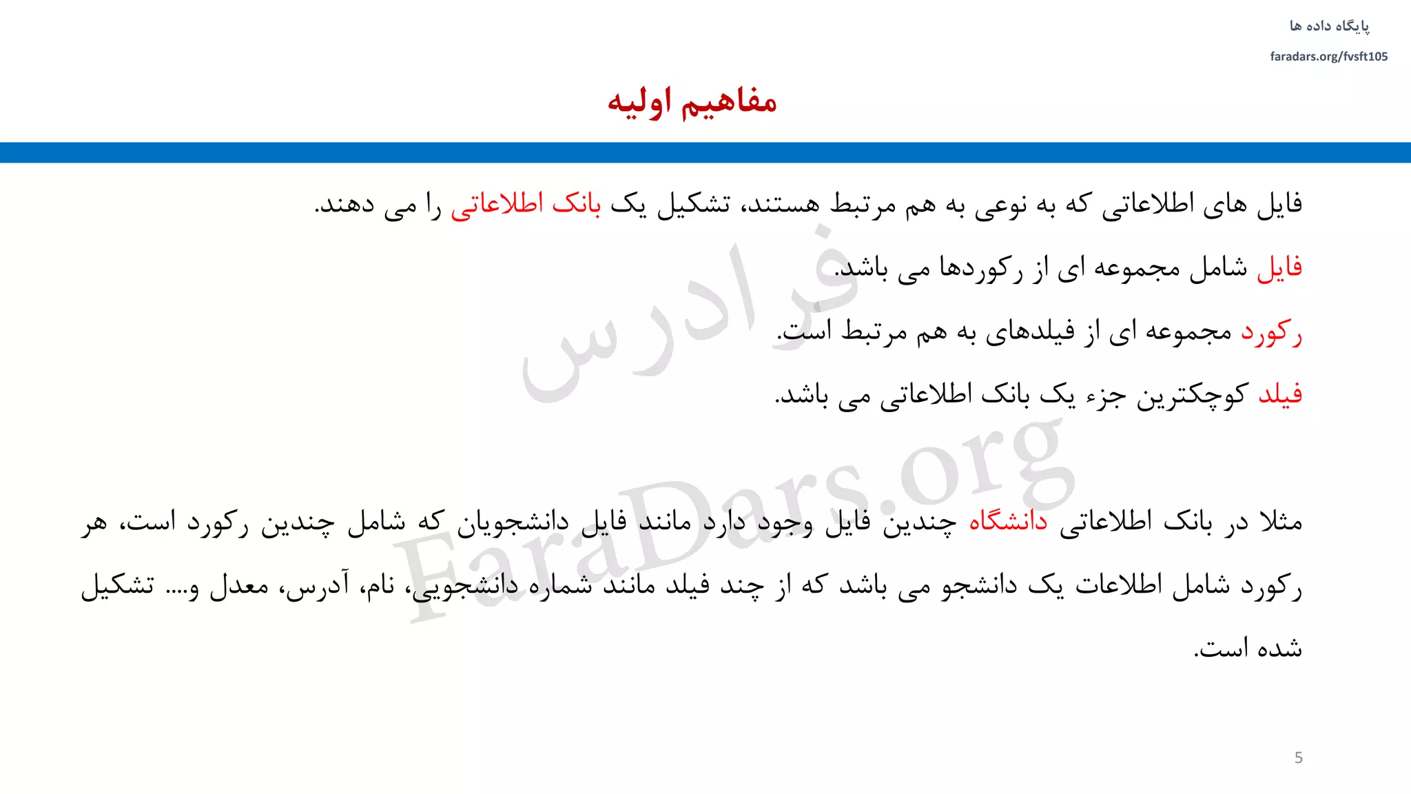 ‫داده‬ ‫پایگاه‬‫ها‬
faradars.org/fvsft105
‫فایل‬‫های‬‫اطالعاتی‬‫که‬‫به‬‫نوعی‬‫به‬‫هم‬‫مرتبط‬،‫هستند‬‫تشکیل‬‫یک‬‫بانک‬‫اطالعاتی‬‫را‬‫می‬‫دهند‬.
‫فایل‬‫شامل‬‫مجموعه‬‫ای‬‫از‬‫رکوردها‬‫می‬‫باشد‬.
‫رکورد‬‫مجموعه‬‫ای‬‫از‬‫فیلدهای‬‫به‬‫هم‬‫مرتبط‬‫است‬.
‫فیلد‬‫کوچکترین‬‫جزء‬‫یک‬‫بانک‬‫اطالعاتی‬‫می‬‫باشد‬.
‫مثال‬‫در‬‫بانک‬‫اطالعاتی‬‫دانشگاه‬‫چندین‬‫فایل‬‫وجود‬‫دارد‬‫مانند‬‫فایل‬‫دانشجویان‬‫که‬‫شامل‬‫چندین‬‫رکورد‬‫اس‬،‫ت‬‫هر‬
‫رکورد‬‫شامل‬‫اطالعات‬‫یک‬‫دانشجو‬‫می‬‫باشد‬‫که‬‫از‬‫چند‬‫فیلد‬‫مانند‬‫شماره‬،‫دانشجویی‬،‫نام‬،‫آدرس‬‫معدل‬‫و‬....‫تش‬‫کیل‬
‫شده‬‫است‬.
‫اولیه‬ ‫مفاهیم‬
5
‫س‬‫ر‬‫د‬‫ا‬‫ﺮ‬‫ﻓ‬
FaraDars.org
 