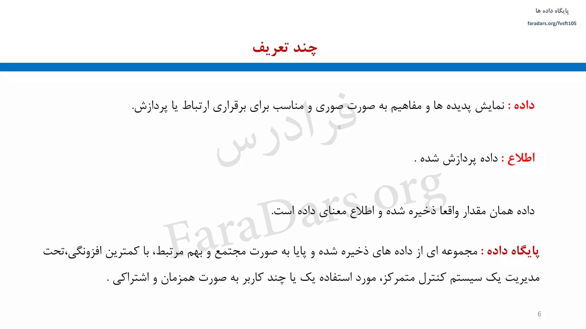 ‫داده‬ ‫پایگاه‬‫ها‬
faradars.org/fvsft105
‫داده‬:‫پردازش‬ ‫یا‬ ‫ارتباط‬ ‫برقراری‬ ‫برای‬ ‫مناسب‬ ‫و‬ ‫صوری‬ ‫صورت‬ ‫به‬ ‫مفاهیم‬ ‫و‬ ‫ها‬ ‫پدیده‬ ‫نمایش‬.
‫اطالع‬:‫شده‬ ‫پردازش‬ ‫داده‬.
‫است‬ ‫داده‬ ‫معنای‬ ‫اطالع‬ ‫و‬ ‫شده‬ ‫ذخیره‬ ‫واقعا‬ ‫مقدار‬ ‫همان‬ ‫داده‬.
‫پایگاه‬‫داده‬:،‫افزونگی‬ ‫کمترین‬ ‫با‬ ،‫مرتبط‬ ‫بهم‬ ‫و‬ ‫مجتمع‬ ‫صورت‬ ‫به‬ ‫پایا‬ ‫و‬ ‫شده‬ ‫ذخیره‬ ‫های‬ ‫داده‬ ‫از‬ ‫ای‬ ‫مجموعه‬‫تحت‬
‫اشتراکی‬ ‫و‬ ‫همزمان‬ ‫صورت‬ ‫به‬ ‫کاربر‬ ‫چند‬ ‫یا‬ ‫یک‬ ‫استفاده‬ ‫مورد‬ ،‫متمرکز‬ ‫کنترل‬ ‫سیستم‬ ‫یک‬ ‫مدیریت‬.
‫تعریف‬ ‫چند‬
6
‫س‬‫ر‬‫د‬‫ا‬‫ﺮ‬‫ﻓ‬
FaraDars.org
 