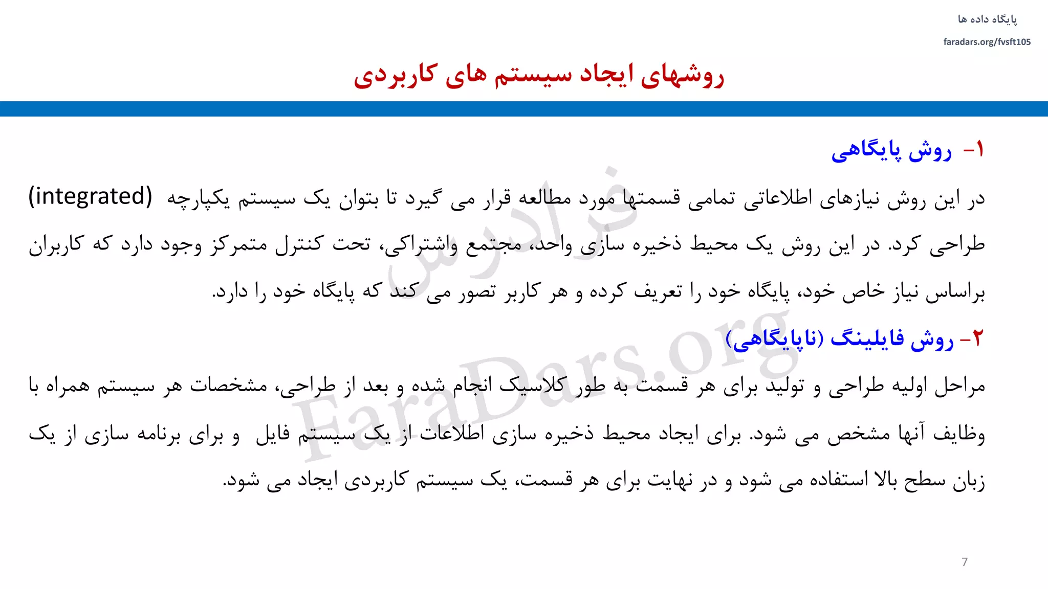 ‫داده‬ ‫پایگاه‬‫ها‬
faradars.org/fvsft105
1-‫روش‬‫پایگاهی‬
‫در‬‫این‬‫روش‬‫نیازهای‬‫اطالعاتی‬‫تمامی‬‫قسمتها‬‫مورد‬‫مطالعه‬‫قرار‬‫می‬‫گیرد‬‫تا‬‫بتوان‬‫یک‬‫سیستم‬‫یکپارچه‬(integrated)
‫طراحی‬‫کرد‬.‫در‬‫این‬‫روش‬‫یک‬‫محیط‬‫ذخیره‬‫سازی‬،‫واحد‬‫مجتمع‬،‫واشتراکی‬‫تحت‬‫کنترل‬‫متمرکز‬‫وجود‬‫دارد‬‫که‬‫کارب‬‫ران‬
‫براساس‬‫نیاز‬‫خاص‬،‫خود‬‫پایگاه‬‫خود‬‫را‬‫تعریف‬‫کرده‬‫و‬‫هر‬‫کاربر‬‫تصور‬‫می‬‫کند‬‫که‬‫پایگاه‬‫خود‬‫را‬‫دارد‬.
2-‫روش‬‫فایلینگ‬(‫ناپایگاهی‬)
‫مراحل‬‫اولیه‬‫طراحی‬‫و‬‫تولید‬‫برای‬‫هر‬‫قسمت‬‫به‬‫طور‬‫کالسیک‬‫انجام‬‫شده‬‫و‬‫بعد‬‫از‬،‫طراحی‬‫مشخصات‬‫هر‬‫سیستم‬‫هم‬‫راه‬‫با‬
‫وظایف‬‫آنها‬‫مشخص‬‫می‬‫شود‬.‫برای‬‫ایجاد‬‫محیط‬‫ذخیره‬‫سازی‬‫اطالعات‬‫از‬‫یک‬‫سیستم‬‫فایل‬‫و‬‫برای‬‫برنامه‬‫سازی‬‫از‬‫یک‬
‫زبان‬‫سطح‬‫باال‬‫استفاده‬‫می‬‫شود‬‫و‬‫در‬‫نهایت‬‫برای‬‫هر‬،‫قسمت‬‫یک‬‫سیستم‬‫کاربردی‬‫ایجاد‬‫می‬‫شود‬.
‫کاربردی‬ ‫های‬ ‫سیستم‬ ‫ایجاد‬ ‫روشهای‬
7
‫س‬‫ر‬‫د‬‫ا‬‫ﺮ‬‫ﻓ‬
FaraDars.org
 