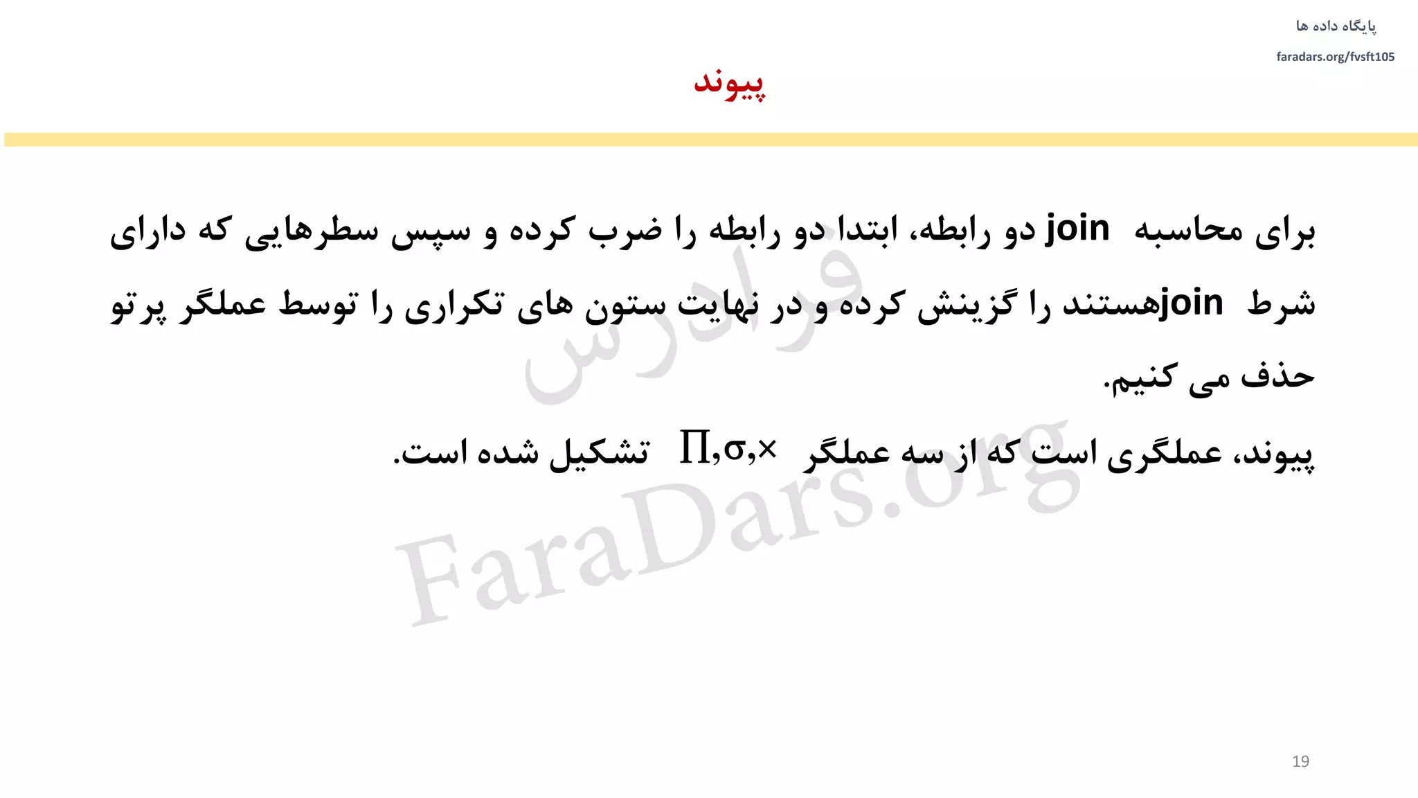 ‫داده‬ ‫پایگاه‬‫ها‬
faradars.org/fvsft105
‫پیوند‬
‫برای‬‫محاسبه‬join‫دو‬،‫رابطه‬‫ابتدا‬‫دو‬‫رابطه‬‫را‬‫ضرب‬‫کرده‬‫و‬‫سپس‬‫سطرهایی‬‫که‬‫دارای‬
‫شرط‬join‫هستند‬‫را‬‫گزینش‬‫کرده‬‫و‬‫در‬‫نهایت‬‫ستون‬‫های‬‫تکراری‬‫را‬‫توسط‬‫عملگر‬‫پ‬‫رتو‬
‫حذف‬‫می‬‫کنیم‬.
،‫پیوند‬‫عملگری‬‫است‬‫که‬‫از‬‫سه‬‫عملگر‬‫تشکیل‬‫شده‬‫است‬. , ,  
19
‫س‬‫ر‬‫د‬‫ا‬‫ﺮ‬‫ﻓ‬
FaraDars.org
 